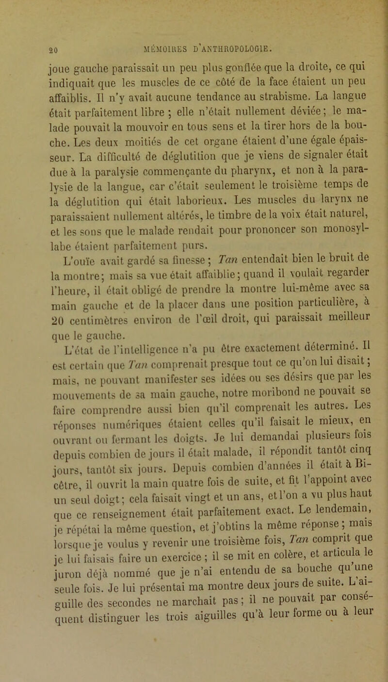 joue gauche paraissait un peu plus gonflée que la droite, ce qui indiquait que les muscles de ce côté de la face étaient un peu affaiblis. Il n’y avait aucune tendance au strabisme. La langue était parfaitement libre ; elle n’était nullement déviée ; le ma- lade pouvait la mouvoir en tous sens et la tirer hors de la bou- che. Les deux moitiés de cet organe étaient d’une égale épais- j seur. La difficulté de déglutition que je viens de signaler était due à la paralysie commençante du pharynx, et non à la para- lysie de la langue, car c’était seulement le troisième temps de la déglutition qui était laborieux. Les muscles du larynx ne paraissaient nullement altérés, le timbre delà voix était naturel, et les sons que le malade rendait pour prononcer son monosyl- labe étaient parfaitement purs. L’ouïe avait gardé sa finesse ; Tan entendait bien le bruit de la montre; mais sa vue était affaiblie; quand il voulait regarder l’heure, il était obligé de prendre la montre lui-même avec sa main gauche et de la placer dans une position particulièie, à 20 centimètres environ de l’œil droit, qui paraissait meilleur que le gauche. L’état de l’intelligence n’a pu être exactement déterminé. 11 est certain (|ue Tan comprenait presque tout ce qu on lui disait ; mais, ne pouvant manifester ses idées ou ses désirs que par les mouvements de sa main gauche, notre moribond ne pouvait se faire comprendre aussi bien qu’il comprenait les autres. Les réponses numériques étaient celles qu’il faisait le mieux, en ouvrant ou fermant les doigts. Je lui demandai plusieurs fois depuis combien de jours il était malade, il répondit tantôt cinq jours, tantôt six jours. Depuis combien d’années il était à Bi- cêlre, il ouvrit la main quatre fois de suite, et fi.t l’appoint avec un seul doigt; cela faisait vingt et un ans, et l’on a vu plus haut que ce renseignement était parfaitement exact. Le lendemain, je répétai la même question, et j’obtins la même réponse ; mais lorsque je voulus y revenir une troisième fois, 2an comprit que je lui faisais faire un exercice ; il se mit en colère, et articula le juron déjà nommé que je n’ai entendu de sa bouche qu une seule fois. Je lui présentai ma montre deux jours de suite. L ai- guille des secondes ne marchait pas ; il ne pouvait par cons - quent distinguer les trois aiguilles qu’à leur forme ou à leur