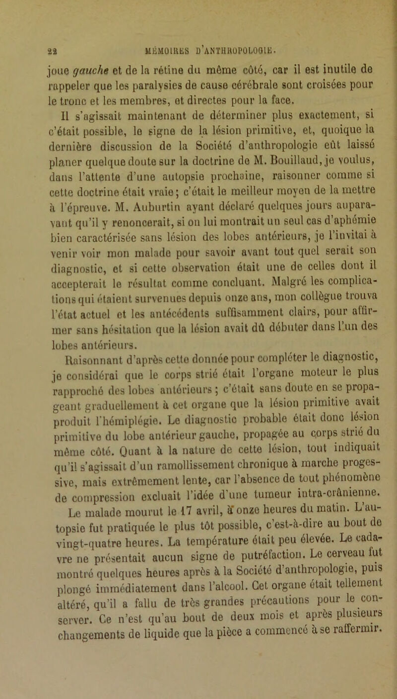 joue gauche et de la rétine du même côté, car il est inutile de rappeler que les paralysies de cause cérébrale sont croisées pour le tronc et les membres, et directes pour la face. Il s’agissait maintenant de déterminer plus exactement, si c’était possible, le signe de la lésion primitive, et, quoique la dernière discussion de la Société d’anthropologie eût laissé planer quelque doute sur la doctrine do M. Bouillaud,jo voulus, dans l’attente d’une autopsie prochaine, raisonner comme si cette doctrine était vraie; c’était le meilleur moyen de la mettre à l’épreuve. M. Auburtin ayant déclaré quelques jours aupara- vant qu’il y renoncerait, si on lui montrait un seul cas d’aphémie bien caractérisée sans lésion des lobes antérieurs, je l’invitai à venir voir mon malade pour savoir avant tout quel serait son diagnostic, et si cette observation était une de celles dont il accepterait le résultat comme concluant. Malgré les complica- tions qui étaient survenues depuis onze ans, mon collègue trouva l’état actuel et les antécédents suffisamment clairs, pour affir- mer sans hésitation que la lésion avait dû débuter dans 1 un des lobes antérieurs. Raisonnant d’après cette donnée pour compléter le diagnostic, je considérai que le corps strié était l organe moteur le plus ra[)proché des lobes antérieurs ; c était sans doute en se propa- geant graduellement à cet organe que la lésion primitive avait produit l’hémiplégie. Le diagnostic probable était donc lésion primitive du lobe antérieur gauche, propagée au cprps stné du môme côté. Quant à la nature de celte lésion, tout indiquait qu’il s’agissait d’un ramollissement chronique à marche proges- sive, mais extrêmement lente, car l’absence de tout phénomène de compression excluait l’idée d’une tumeur intra-crânienne. Le malade mourut le 17 avril, a onze heures du matin. L’au- topsie fut pratiquée le plus tôt possible, c est-à-dire au bout de vingt-quatre heures. La température était peu élevée. Le cada- vre ne présentait aucun signe de putréfaction. Le cerveau fut montré quelques heures après à la Société d’anthropologie, puis plongé immédiatement dans l’alcool. Cet organe était tellement altéré, qu’il a fallu de très grandes précautions pour le con- server. Ce n’est qu’au bout de deux mois et après plusieurs changements de liquide que la pièce a commencé à se raffermir.