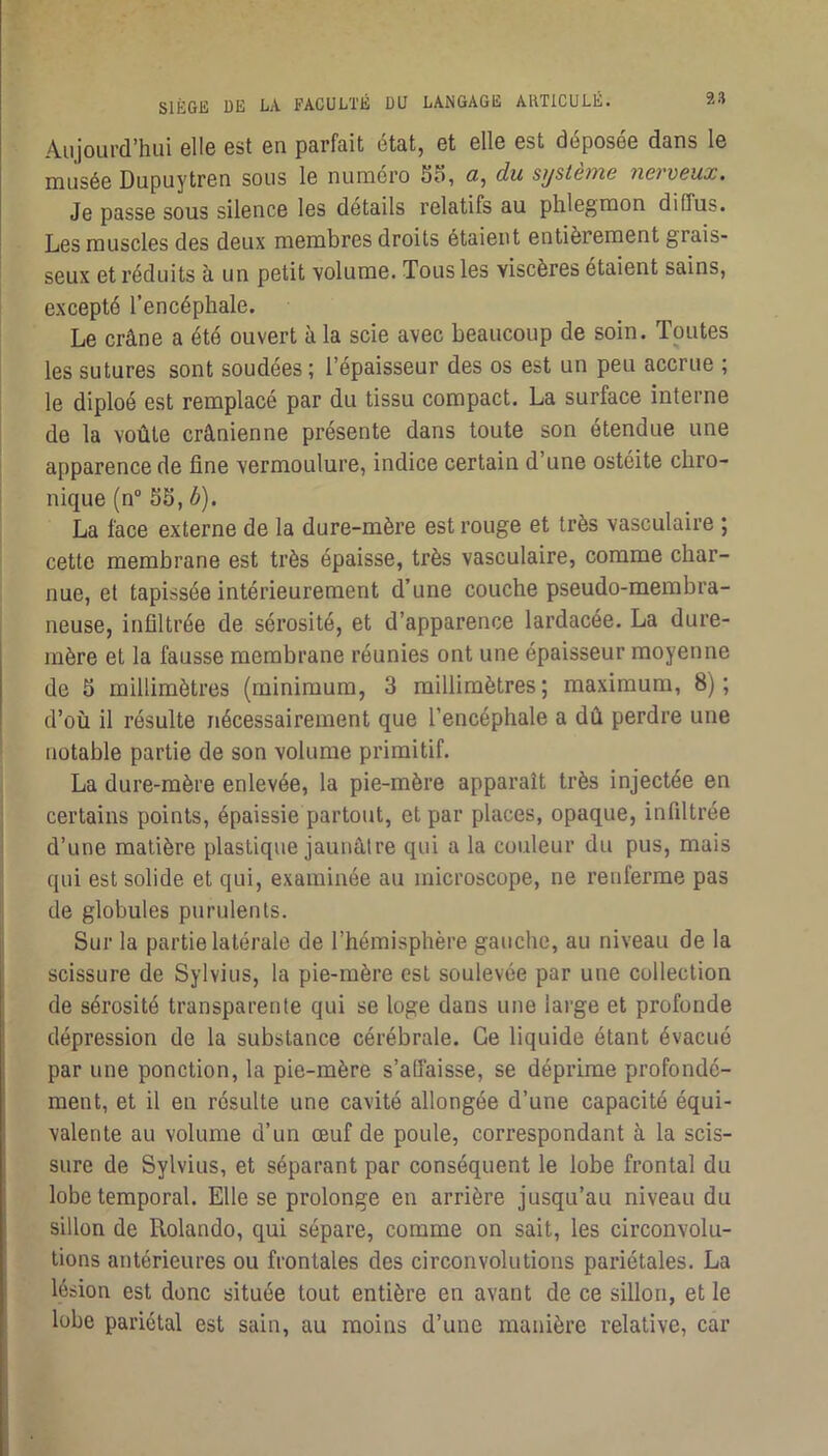 Aujourd’hui 6Ü6 Gst gu parfait état, Gt gIIg Gst déposGG dans Ig muséG Dupuytrcn sous 1g numéro S5, g, du système nerveux. Jg passG sous sUgucg Igs dotails relatifs au phlegmon diffus. Les muscles des deux membres droits étaient entièrement grais- seux et réduits à un petit volume. Tous les viscères étaient sains, excepté l’encéphale. Le crâne a été ouvert à la scie avec beaucoup de soin. Toutes les sutures sont soudées ; l’épaisseur des os est un peu accrue ; le diploé est remplacé par du tissu compact. La surface interne de la voûte crânienne présente dans toute son étendue une apparence de fine vermoulure, indice certain d’une ostéite chro- nique (n S5, ô). La face externe de la dure-mère est rouge et très vasculaire ; cette membrane est très épaisse, très vasculaire, comme char- nue, et tapissée intérieurement d’une couche pseudo-membra- neuse, infiltrée de sérosité, et d’apparence lardacée. La dure- mère et la fausse membrane réunies ont une épaisseur moyenne de 5 millimètres (minimum, 3 millimètres; maximum, 8); d’où il résulte nécessairement que l’encéphale a dû perdre une notable partie de son volume primitif. La dure-mère enlevée, la pie-mère apparaît très injectée en certains points, épaissie partout, et par places, opaque, infiltrée d’une matière plastique jaunâtre qui a la couleur du pus, mais qui est solide et qui, examinée au microscope, ne renferme pas de globules purulents. Sur la partie latérale de l’hémisphère gauche, au niveau de la scissure de Sylvius, la pie-mère est soulevée par une collection de sérosité transparente qui se loge dans une large et profonde dépression de la substance cérébrale. Ce liquide étant évacué par une ponction, la pie-mère s’affaisse, se déprime profondé- ment, et il en résulte une cavité allongée d’une capacité équi- valente au volume d’un œuf de poule, correspondant à la scis- sure de Sylvius, et séparant par conséquent le lobe frontal du lobe temporal. Elle se prolonge en arrière jusqu’au niveau du sillon de Rolande, qui sépare, comme on sait, les circonvolu- tions antérieures ou frontales des circonvolutions pariétales. La lésion est donc située tout entière en avant de ce sillon, et le lobe pariétal est sain, au moins d’une manière relative, car