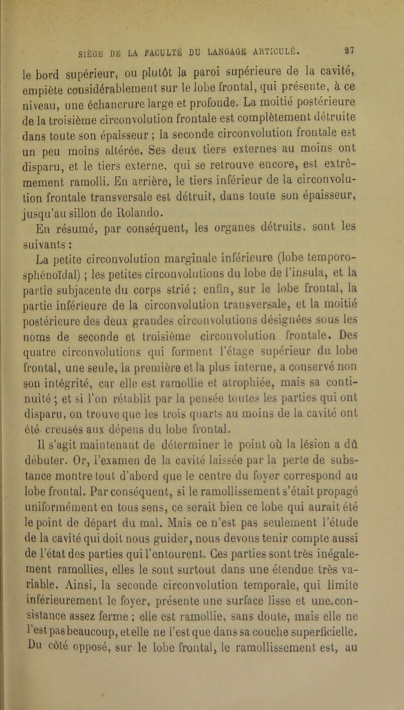 le boTd supérieur, ou plutôt la paroi supérieure de la cavité, empiète considérablement sur le lobe frontal, qui présente, à ce niveau, une échancrure large et profonde. La moitié postérieure de la troisième circonvolution frontale est complètement détruite dans toute son épaisseur ; la seconde circonvolution frontale est un peu moins altérée. Ses deux tiers externes au moins ont disparu, et le tiers externe, qui se retrouve encore, est extrê- mement ramolli. En arrière, le tiers inférieur de la circonvolu- tion frontale transversale est détruit, dans toute son épaisseur, jusqu’au sillon de Rolande. En résumé, par conséquent, les organes détruits, sont les suivants : La petite circonvolution marginale inférieure (lobe temporo- sphénoïdal) ; les petites circonvolutions du lobe de l’insula, et la pai’tie subjacente du corps strié ; enün, sur le lobe frontal, la partie inférieure de la circonvolution transversale, et la moitié postérieure des deux grandes circonvolutions désignées sous les noms de seconde et troisième circonvolution frontale. Des quatre circonvolutions qui forment l’étage supérieur du lobe frontal, une seule, la première et la plus interne, a conservé non son intégrité, car elle est ramollie et atrophiée, mais sa conti- nuité ; et si l’on rétablit par la pensée toutes les parties qui ont disparu, on trouve que les trois quarts au moins de la cavité ont été creusés aux dépens du lobe frontal. H s’agit maintenant de déterminer le point où la lésion a dû débuter. Or, l’examen de la cavité laissée par la perte de subs- tance montre tout d’abord que le centre du foyer correspond au lobe frontal. Par conséquent, si le ramollissement s’était propagé uniformément en tous sens, ce serait bien ce lobe qui aurait été le point de départ du mal. Mais ce n’est pas seulement l’étude de la cavité qui doit nous guider, nous devons tenir compte aussi de l’état des parties qui l’entourent. Ces parties sont très inégale- ment ramollies, elles le sont surtout dans une étendue très va- riable. Ainsi, la seconde circonvolution temporale, qui limite inférieurement le foyer, présente une surface lisse et une.con- sistance assez ferme ; elle est ramollie, sans doute, mais elle ne l’est pas beaucoup, et elle ne l’est que dans sa couche superficielle. Du côté opposé, sur le lobe frontal, le ramollissement est, au