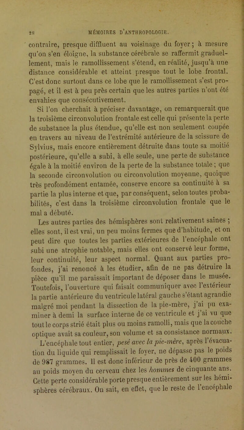 contraire, presque diffluenl au voisinage du foyer ; à mesure qu’on s’en éloigne, la substance cérébrale se raffermit graduel- lement, mais le ramollissement s’étend, en réalité, jusqu’à une distance considérable et atteint presque tout le lobe frontal. C’est donc surtout dans ce lobe que le ramollissement s’est pro- pagé, et il est à peu près certain que les autres parties n’ont été envahies que consécutivement. Si l’on cherchait à préciser davantage, on remarquerait que la troisième circonvolution frontale est celle qui présente la perle de substance la plus étendue, qu’elle est non seulement coupée en travers au niveau de l’extrémité antérieure de la scissure de Sylvius, mais encore entièrement détruite dans toute sa moitié postérieure, qu’elle a subi, à elle seule, une perte de substance égale à la moitié environ de la perte de la substance totale ; que la seconde circonvolution ou circonvolution moyenne, quoique très profondément entamée, conserve encore sa continuité à sa partie la plus interne et que, par conséquent, selon toutes proba- bilités, c’est dans la troisième circonvolution frontale que le mal a débuté. Les autres parties des hémisphères sont relativement saines ; elles sont, il est vrai, un peu moins fermes que d’habitude, et on peut dire que toutes les parties extérieures de l’encéphale ont subi une atrophie notable, mais elles ont conservé leur forme, leur continuité, leur aspect normal. Quant aux parties pro- fondes, j’ai renoncé à les étudier, afin de ne pas détruire la pièce qu’il me paraissait important de déposer dans le musée. Toutefois, l’ouverture qui faisait communiquer avec l’extérieur la partie antérieure du ventricule latéral gauche s’étant agrandie malgré moi pendant la dissection de la pie-mère, j ai pu exa- miner à demi la surface interne de ce ventricule et j’ai vu que tout le corps strié était plus ou moins ramolli, mais que la couche optique avait sa couleur, son volume et sa consistance normaux. L’encéphale tout entier, pesé avec la pie-mère, après l’évacua- tion du liquide qui remplissait le foyer, ne dépasse pas le poids de 987 grammes. 11 est donc inférieur de près de 400 grammes au poids moyen du cerveau chez les hommes de cinquante ans. Cette perte considérable porte presque entièrement sur les hémi- sphères cérébraux. On sait, en effet, que le reste de 1 encéphale