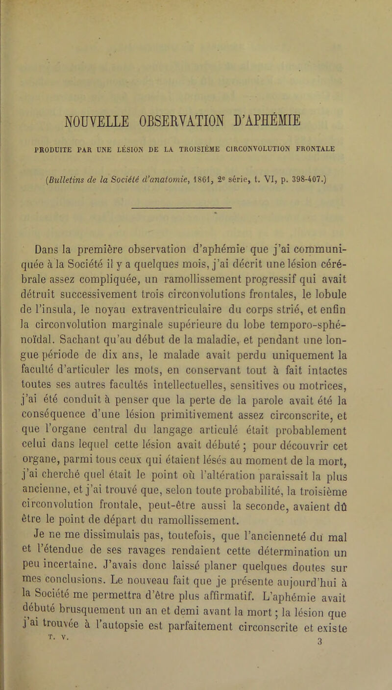 NOUVELLE OBSERVATION D’APHÉMIE PRODUITE PAR UNE LÉSION DE LA TROISIÈME CIRCONVOLUTION FRONTALE [Bxdletins de la Société d’anatomie, 1861, 2® série, t. VI, p. 398-407.) Dans la première observation d’aphémie que j’ai communi- quée à la Société il y a quelques mois, j’ai décrit une lésion céré- brale assez compliquée, un ramollissement progressif qui avait détruit successivement trois circonvolutions frontales, le lobule de l’insula, le noyau extraventriculaire du corps strié, et en6n la circonvolution marginale supérieure du lobe temporo-sphé- noïdal. Sachant qu’au début de la maladie, et pendant une lon- gue période de dix ans, le malade avait perdu uniquement la faculté d’articuler les mots, en conservant tout à fait intactes toutes ses autres facultés intellectuelles, sensitives ou motrices, j’ai été conduit à penser que la perte de la parole avait été la conséquence d’une lésion primitivement assez circonscrite, et que l’organe central du langage articulé était probablement celui dans lequel cette lésion avait débuté ; pour découvrir cet organe, parmi tous ceux qui étaient lésés au moment de la mort, j’ai cherché quel était le point où l’altération paraissait la plus ancienne, et j’ai trouvé que, selon toute probabilité, la troisième circonvolution frontale, peut-être aussi la seconde, avaient dû être le point de départ du ramollissement. Je ne me dissimulais pas, toutefois, que l’ancienneté du mal et l’étendue de ses ravages rendaient cette détermination un peu incertaine. J’avais donc laissé planer quelques doutes sur mes conclusions. Le nouveau fait que je présente aujourd’hui à la Société me permettra d’être plus affirmatif. L’aphémie avait débuté brusquement un an et demi avant la mort ; la lésion que J ai trouvée à l’autopsie est parfaitement circonscrite et existe