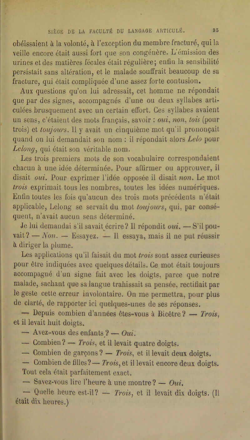 obéissaient à la volonté, à l’exception du membre fracturé, qui la veille encore était aussi fort que son congénère. L’émission des urines et des matières fécales était régulière; enfin la sensibilité persistait sans altération, et le malade souffrait beaucoup de sa fracture, qui était compliquée d’une assez forte contusion. Aux questions qu’on lui adressait, cet homme ne répondait que par des signes, accompagnés d’une ou deux syllabes arti- culées brusquement avec un certain elTort, Ces syllabes avaient un sens, c’étaient des mots français, savoir : ow^, won, tois (pour trois) et toujours. Il y avait un cinquième mot qu’il prononçait quand on lui demandait son nom ; il répondait alors Lelo pour Le long, qui était son véritable nom. Les trois premiers mots de son vocabulaire correspondaient chacun à une idée déterminée. Pour affirmer ou approuver, il disait oui. Pour exprimer l’idée opposée il disait non. Le mot trois exprimait tous les nombres, toutes les idées numériques. Enfin toutes les fois qu’aucun des trois mots précédents n’était applicable, Lelong se servait du mot toujours, qui, par consé- quent, n’avait aucun sens déterminé. Je lui demandai s’il savait^écrire? Il répondit oui. —S’il pou- vait? — Non. — Essayez, — Il essaya, mais il ne put réussir à diriger la plume. Les applications qu’il faisait du mot trois sont assez curieuses pour être indiquées avec quelques détails. Ce mot était toujours accompagné d’un signe fait avec les doigts, parce que notre malade, sachant que sa langue trahissait sa pensée, rectifiait par le geste cette erreur involontaire. On me permettra, pour plus de clarté, de rapporter ici quelques-unes de ses réponses. — Depuis combien d’années êtes-vous à Bicêtre? — Trois, et il levait huit doigts. — Avez-vous des enfants,? — Oui. — Combien? — Trois, et il levait quatre doigts. — Combien de garçons? — Trois, et il levait deux doigts. — Combien de filles?— Trois, et il levait encore deux doigts. Tout cela était parfaitement exact. — Savez-vous lire l’heure à une montre? — Oui, — Quelle heure est-il? — Trois, et il levait dix doigts. (Il était dix heures.) s