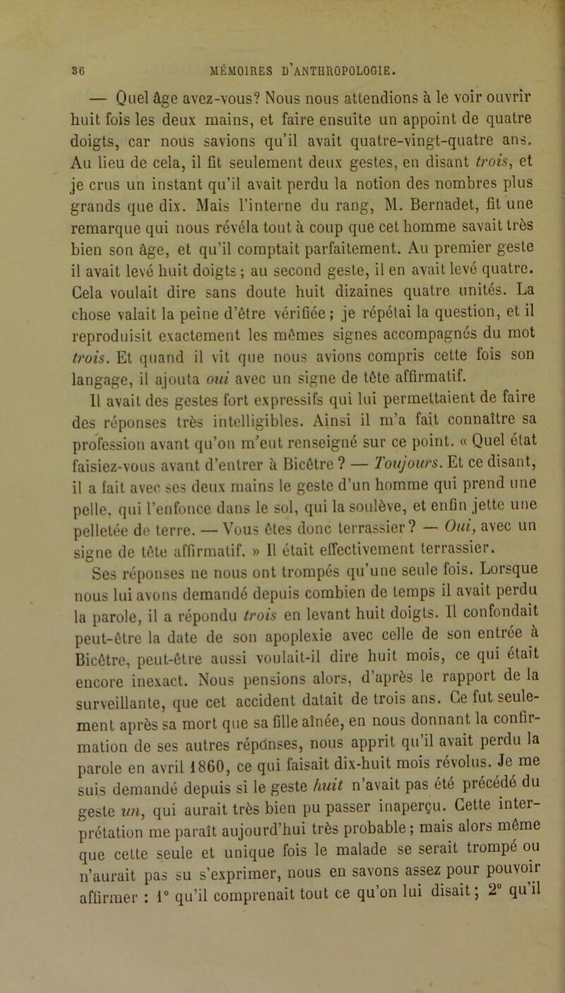 — Quel âge avez-vous? Nous nous attendions à le voir ouvrir huit fois les deux mains, et faire ensuite un appoint de quatre doigts, car nous savions qu’il avait quatre-vingt-quatre ans. Au lieu de cela, il fit seulement deux gestes, en disant trois, et je crus un instant qu’il avait perdu la notion des nombres plus grands que dix. Mais l’interne du rang, M. Bernadet, fit une remarque qui nous révéla tout à coup que cet homme savait très bien son âge, et qu’il comptait parfaitement. Au premier geste il avait levé huit doigts ; au second geste, il en avait levé quatre. Gela voulait dire sans doute huit dizaines quatre unités. La chose valait la peine d’être vérifiée; je répétai la question, et il reproduisit exactement les mêmes signes accompagnés du mot U'ois. Et quand il vit que nous avions compris cette fois son langage, il ajouta oui avec un signe de tête affirmatif. 11 avait des gestes fort expressifs qui lui permettaient de faire des réponses très intelligibles. Ainsi il m’a fait connaître sa profession avant qu’on m’eut renseigné sur ce point. « Quel état faisiez-vous avant d’entrer à Bicêtre ? — Toujours. Et ce disant, il a lait avec ses deux mains le geste d’un homme qui prend une pelle, qui l’enfonce dans le sol, qui la soulève, et enfin jette une pelletée do terre. —Vous êtes donc terrassier? — Oui, avec un signe de tête affirmatif. » Il était effectivement terrassier. Ses réponses ne nous ont trompés qu’une seule fois. Lorsque nous lui avons demandé depuis combien de temps il avait perdu la parole, il a répondu trois en levant huit doigts. Il confondait peut-être la date de son apoplexie avec celle de son entrée à Bicêtre, peut-être aussi voulait-il dire huit mois, ce qui était encore inexact. Nous pensions alors, d après le rappoit de la surveillante, que cet accident datait de trois ans. Ce fut seule- ment après sa mort que sa fille aînée, en nous donnant la confir- mation de ses autres réponses, nous apprit qu il avait perdu la parole en avril 1860, ce qui faisait dix-huit mois révolus. Je me suis demandé depuis si le geste huit n avait pas été précédé du geste un, qui aurait très bien pu passer inaperçu. Cette inter- prétation me paraît aujourd’hui très probable ; mais alors même que cette seule et unique fois le malade se serait trompé ou n’aurait pas su s’exprimer, nous en savons assez pour pouvoir affirmer ; 1“ qu’il comprenait tout ce qu’on lui disait; 2 quil