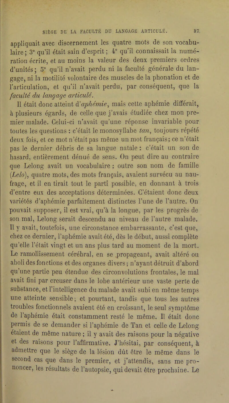 appliquaif. avec discernement les quatre mots de son vocabu- laire; 3 qu’il était sain d’esprit ; 4“ qu’il connaissait la numé- ration écrite, et au moins la valeur des deux premiers ordres d’unités ; S“ qu’il n’avait perdu ni la faculté générale du lan- gage, ni la motilité volontaire des muscles de la phonation et de l’articulation, et qu’il n’avait perdu, par conséquent, que la faculté du langage articulé. Il était donc atteint àlaphémie, mais cette aphémie différait, à plusieurs égards, de celle que j’avais étudiée chez mon pre- mier malade. Celui-ci n’avait qu’une réponse invariable pour toutes les questions : c’était le monosyllabe tan, toujours répété deux fois, et ce mot n’était pas même un mot français; ce n’était pas le dernier débris de sa langue natale : c’était un son de hasard, entièrement dénué de sens. On peut dire au contraire que Lelong avait un vocabulaire ; outre son nom de famille {Lelo), quatre mots, des mots français, avaient survécu au nau- frage, et il en tirait tout le parti possible, en donnant à trois d’entre eux des acceptations déterminées. C’étaient donc deux variétés d’aphémie parfaitement distinctes l’une de l’autre. On pouvait supposer, il est vrai, qu’à la longue, par les progrès de son mal, Lelong serait descendu au niveau de l’autre malade. Il y avait, toutefois, une circonstance embarrassante, c’est que, chez ce dernier, l’aphémie avait été, dès le début, aussi complète qu’elle l’était vingt et un ans plus tard au moment de la mort. Le ramollissement cérébral, en se jiropageant, avait altéré ou aboli des fonctions et des organes divers ; n’ayant détruit d’abord qu’une partie peu étendue des circonvolutions frontales, le mal avait fini par creuser dans le lobe antérieur une vaste perte de substance, et l’intelligence du malade avait subi en même temps une atteinte sensible; et pourtant, tandis que tous les autres troubles fonctionnels avaient été en croissant, le seul symptôme de l’aphémie était constamment resté le même. Il était donc permis de se demander si l’aphémie de Tan et celle de Lelong étaient de même nature ; il y avait des raisons pour la négative et des raisons pour l’aflirmative. J’hésitai, par conséquent, à admettre que le siège de la lésion dût être le même dans le second cas que dans le premier, et j’attendis, sans me pro- noncer, les résultats de l’autopsie, qui devait être prochaine. Le 1