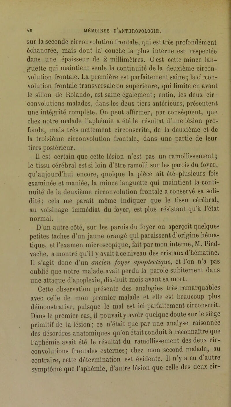 sur la seconde circonvolution frontale, qui est très profondément échancrée, mais dont la couche la plus interne est respectée dans une épaisseur de 2 millimètres. G’est cette mince lan- guette qui maintient seule la continuité de la deuxième circon- volution frontale. La première est parfaitement saine ; la circon- volution frontale transversale ou supérieure, qui limite en avant le sillon de Rolando, est saine également; enfin, les deux cir- convolutions malades, dans les deux tiers antérieurs, présentent une intégrité complète. On peut affirmer, par conséquent, que chez notre malade l’aphémie a été le résultat d’une lésion pro- fonde, mais très nettement circonscrite, de la deuxième et de la troisième circonvolution frontale, dans une partie de leur tiers postérieur. Il est certain que cette lésion n’est pas un ramollissement ; le tissu cérébral est si loin d’étre ramolli sur les parois du foyer, qu’aujoLird’hui encore, qnoique la pièce ait été plusieurs fois examinée et maniée, la mince languette qui maintient la conti- nuité de la deuxième circonvolution frontale a conservé sa soli- dité ; cela me paraît même indiquer que le tissu cérébral, au voisinage immédiat du foyer, est plus résistant qu’à l’état normal. D’un autre côté, sur les parois du foyer on aperçoit quelques petites taches d’un jaune orangé qui paraissent d’origine héma- tique, et l’examen microscopique, fait par mon interne, M. Pied- vache, a montré qu’il y avait à ce niveau des cristaux d’hématine. Il s’agit donc d’un ancien foyer apoplectique, et l’on n’a pas oublié que notre malade avait perdu la parole subitement dans une attaque d’apoplexie, dix-huit mois avant sa mort. Cette observation présente des analogies très remarquables avec celle de mon premier malade et elle est beaucoup plus démonstrative, puisque le mal est ici parfaitement circonscrit. Dans le premier cas, il pouvait y avoir quelque doute sur le siège primitif de la lésion ; ce n’était que par une analyse raisonnée des désordres anatomiques qu’on étaitconduit à reconnaître que l’aphémie avait été le résultat du ramollissement des deux cir- convolutions frontales externes; chez mon second malade, au contraire, cette détermination est évidente. Il n’y a eu d autre symptôme que l’aphémie, d’autre lésion que celle des deux cir-