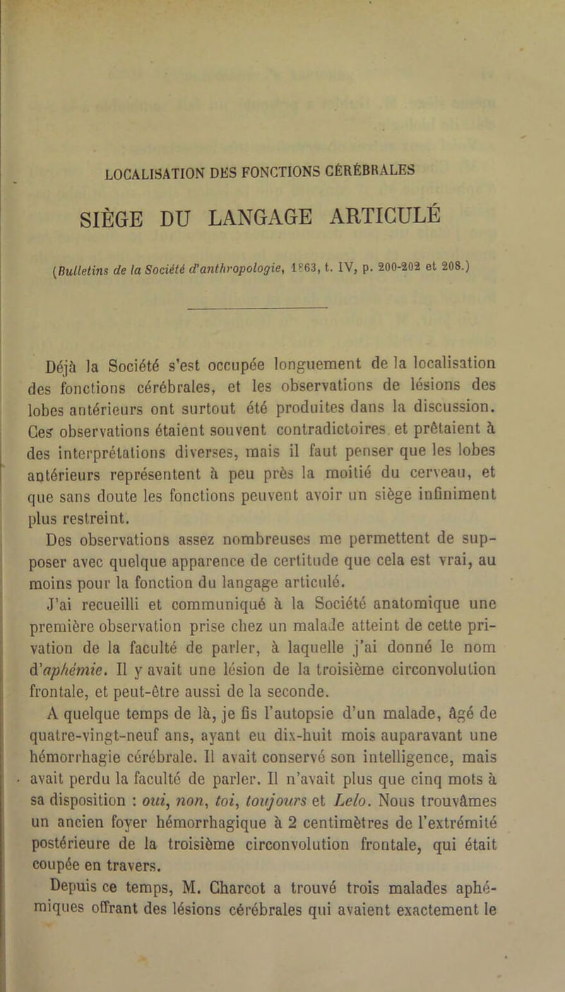 LOCALISATION DES FONCTIONS CÉRÉBRALES SIÈGE DU LANGAGE ARTICULÉ {Bulletins de la Société (Tanthropologie, 1863, t. IV, p. 200-202 et 208.) I Déjà la Société s’est occupée longuement de la localisation I des fonctions cérébrales, et les observations de lésions des lobes antérieurs ont surtout été produites dans la discussion. I Ce? observations étaient souvent contradictoires et prêtaient à des interprétations diverses, mais il faut penser que les lobes antérieurs représentent à peu près la moitié du cerveau, et que sans doute les fonctions peuvent avoir un siège infiniment I plus restreint. Des observations assez nombreuses me permettent de sup- poser avec quelque apparence de certitude que cela est vrai, au moins pour la fonction du langage articulé. J’ai recueilli et communiqué à la Société anatomique une première observation prise chez un malade atteint de cette pri- vation de la faculté de parler, à laquelle j’ai donné le nom A'aphémie. Il y avait une lésion de la troisième circonvolution frontale, et peut-être aussi de la seconde. A quelque temps de là, je fis l’autopsie d’un malade, âgé de quatre-vingt-neuf ans, ayant eu dix-huit mois auparavant une hémorrhagie cérébrale. Il avait conservé son intelligence, mais • avait perdu la faculté de parler. Il n’avait plus que cinq mots à sa disposition : ot«, non, toi, toujours et Lelo. Nous trouvâmes un ancien foyer hémorrhagique à 2 centimètres de l’extrémité postérieure de la troisième circonvolution frontale, qui était coupée en travers. Depuis ce temps, M. Charcot a trouvé trois malades aphé- miqiies offrant des lésions cérébrales qui avaient exactement le