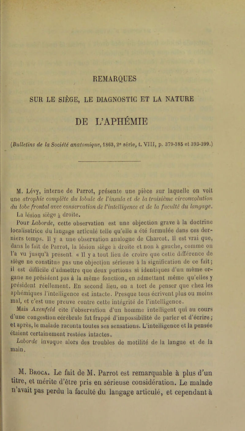 REMARQUES SUR LE SIÈGE, LE DIAGNOSTIC ET LA NATURE DE L’APHÉMIE j (Bulletins de la Société anatomique, 1863,2® série, t. VIII, p. 379-385 et 393-399.) M. Lévy, interne de Parrot, présente une pièce sur laquelle on voit une atrophie complète du lobule de l’insula et de la troisième circonvolution du lobe frontal avec conservation de l’intelligence et de la faculté du langage. La lésion siège droite. Pour Laborde, cette observation est une objection grave 5 |a doctrine localisatricc du langage articulé telle qu’elle a été formulée dans ces der- niers temps. 11 y a une observation analogue de Charcot. Il est vrai que, dans le fait de Parrot, la lésion siège à droite et non à gauche, comme ou l’a vu jusqu’à présent. « 11 y a tout lieu Je croire que cette différence de siège ne constitue pas une objection sérieuse à la signification de ce fait; il est difficile d’admettre que deux portions si identiques d’un même or- gane ne président pas à la même fonction, en admettant même qu’elles y président réellement. En second lieu, on a tort de penser que chez les aphémiques l’intelligence est intacte. Presque tous écrivent plus ou moins mal, et c’est une preuve contre cette intégrité de l’intelligence. Mais Axenfeld cite l’observation d’un homme intelligent qui au cours d’une congestion cérébrale fut frappé d’impossibilité de parler et d’écrire ; et après, le malade raconta toutes ses sensations. L’intelligence et la pensée étaient certainement restées intactes. Laborde invoque alors des troubles de motilité de la langue et de la main. M. Bkoca. Le fait de M. Parrot est remarquable à plus d’un titre, et mérite d’être pris en sérieuse considération. Le malade n avait pas perdu la faculté du langage articulé, et cependant à