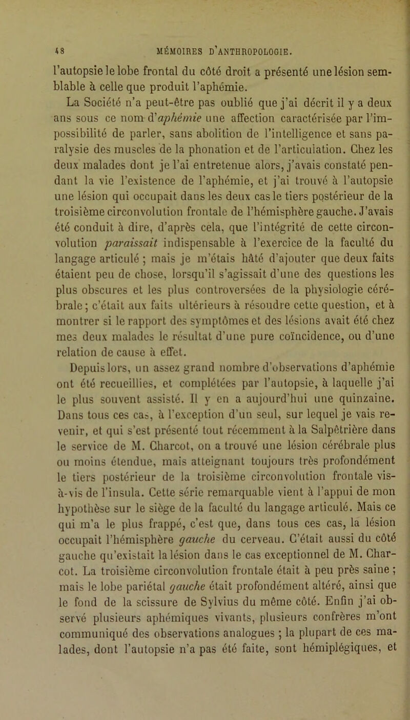 l’autopsie le lobe frontal du côté droit a présenté une lésion sem- blable à celle que produit l’aphémie. La Société n’a peut-être pas oublié que j’ai décrit il y a deux ans sous ce nom à'aphémie une affection caractérisée par l’im- possibilité de parler, sans abolition de l’intelligence et sans pa- ralysie des muscles de la phonation et de l’articuiation. Chez les deux malades dont je l’ai entretenue alors, j’avais constaté pen- dant la vie l’existence de l’aphémie, et j’ai trouvé à l’autopsie une lésion qui occupait dans les deux cas le tiers postérieur de la troisième circonvolution frontale de l’hémisphère gauche. J’avais été conduit à dire, d’après cela, que l’intégrité de cette circon- volution paraissait indispensable à l’exercice de la faculté du langage articulé ; mais je m’étais hâté d’ajouter que deux faits étaient peu de chose, lorsqu’il s’agissait d’une des questions les plus obscures et les plus controversées de la physiologie céré- brale; c’était aux faits ultérieurs à résoudre cetie question, et à montrer si le rapport des symptômes et des lésions avait été chez mes deux malades le résultat d’une pure coïncidence, ou d’une relation de cause à effet. Depuis lors, un assez grand nombre d’observations d’aphémie ont été recueillies, et complétées par l’autopsie, à laquelle j’ai le plus souvent assisté. Il y en a aujourd’hui une quinzaine. Dans tous ces ca», à l’exception d’un seul, sur lequel je vais re- venir, et qui s’est présenté tout récemment à la Salpêtrière dans le service de M. Charcot, on a trouvé une lésion cérébrale plus ou moins étendue, mais atteignant toujours très profondément le tiers postérieur de la troisième circonvolution frontale vis- à-vis de l’insula. Cette série remarquable vient à l’appui de mon hypothèse sur le siège de la faculté du langage articulé. Mais ce qui m’a le plus frappé, c’est que, dans tous ces cas, la lésion occupait l’hémisphère gauche du cerveau. C’était aussi du côté gauche qu’existait la lésion dans le cas exceptionnel de M. Char- cot. La troisième circonvolution frontale était à peu près saine ; mais le lobe pariétal gauche était profondément altéré, ainsi que le fond de la scissure de Sylvius du même côté. Enfin j’ai ob- servé plusieurs aphémiques vivants, plusieurs confrères m’ont communiqué des observations analogues ; la plupart de ces ma- lades, dont l’autopsie n’a pas été faite, sont hémiplégiques, et