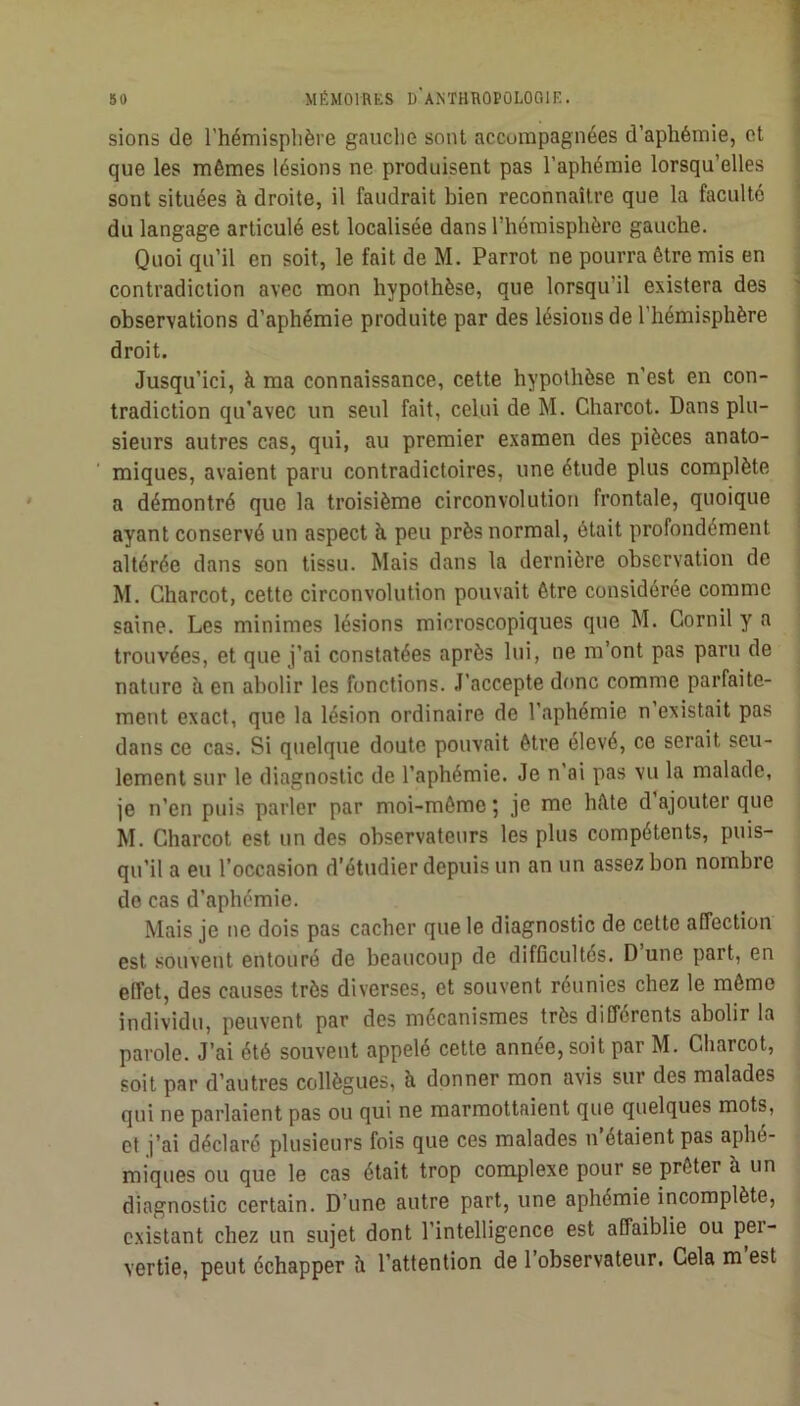 sions de l’hémisplière gauche sont accompagnées d’aphémie, et que les mêmes lésions ne produisent pas l’aphémie lorsqu’elles sont situées à droite, il faudrait bien reconnaître que la faculté du langage articulé est localisée dans l’hémisphère gauche. Quoi qu’il en soit, le fait de M. Parrot ne pourra être mis en contradiction avec mon hypothèse, que lorsqu’il existera des observations d’aphémie produite par des lésions de l’hémisphère droit. Jusqu’ici, à ma connaissance, cette hypothèse n’est en con- tradiction qu’avec un seul fait, celui de M. Charcot. Dans plu- sieurs autres cas, qui, au premier examen des pièces anato- miques, avaient paru contradictoires, une étude plus complète a démontré que la troisième circonvolution frontale, quoique ayant conservé un aspect à peu près normal, ôtait profondément altérée dans son tissu. Mais dans la dernière observation de M. Charcot, cette circonvolution pouvait être considérée comme saine. Les minimes lésions microscopiques que M. Cornil y a i trouvées, et que j’ai constatées après lui, ne m’ont pas paru de nature à en abolir les fonctions. J’accepte donc comme parfaite- ment exact, que la lésion ordinaire de l’aphémie n existait pas dans ce cas. Si quelque doute pouvait être élevé, ce serait seu- lement sur le diagnostic de l’aphémie. Je n’ai pas vu la malade, je n’en puis parler par moi-même 5 je me hête d ajouter que M. Charcot est un des observateurs les plus compétents, puis- qu’il a eu l’occasion d’étudier depuis un an un assez bon nombre de cas d’aphémie. Mais je ne dois pas cacher que le diagnostic de cette affection est souvent entouré de beaucoup de difficultés. D une part, en effet, des causes très diverses, et souvent réunies chez le môme individu, peuvent par des mécanismes très différents abolir la ' parole. J’ai été souvent appelé cette année, soit par M. Charcot, soit par d’autres collègues, à donner mon avis sur des malades qui ne parlaient pas ou qui ne marmottaient que quelques mots, et j’ai déclaré plusieurs fois que ces malades n’étaient pas aphé- miques ou que le cas était trop complexe pour se prêter à un diagnostic certain. D’une autre part, une aphémie incomplète, existant chez un sujet dont l’intelligence est affaiblie ou per- vertie, peut échapper à l’attention de l’observateur. Cela m’est