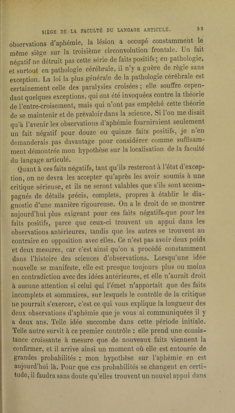 observations d’aphémie, la lésion a occupé constamment le môme siège sur la troisième circonvolution frontale. Un fait négatif ne détruit pas cette série de faits positifs ; en pathologie, et surtout en pathologie cérébrale, il n’y a guère de règle sans exception. La loi la plus générale de la pathologie cérébrale est certainement celle des paralysies croisées ; elle souffre cepen- dant quelques exceptions, qui ont été invoquées contre la théorie de l’entre-croisement, mais qui n ont pas empêche cette théorie de se maintenir et de prévaloir dans la science. Si 1 on me disait qu’à l’avenir les observations d’aphémie fourniraient seulement un fait négatif pour douze ou quinze faits positifs, je n’en demanderais pas davantage pour considérer comme suffisam- ment démontrée mon hypothèse sur la localisation de la faculté du langage articulé. Quant à ces faits négatifs, tant qu’ils resteront à l’état d’excep- tion, on ne devra les accepter qu’après les avoir soumis à une critique sérieuse, et ils ne seront valables que s’ils sont accom- pagnés de détails précis, complets, propres à établir le dia- gnostic d’une manière rigoureuse. On a le droit de se montrer aujourd’hui plus exigeant pour ces faits negalifs-que pour les faits positifs, parce que ceux-ci trouvent un appui dans les observations antérieures, tandis que les autres se trouvent au contraire en opposition avec elles. Ce n’est pas avoir deux poids et deux mesures, car c’est ainsi qu’on a procédé constamment dans l’histoire des sciences d’observations. Lorsqu’une idée nouvelle se manifeste, elle est presque toujours plus ou moins en contradiction avec des idées antérieures, et elle n’aurait droit à aucune attention si celui qui l’émet n’apportait que des faits incomplets et sommaires, sur lesquels le contrôle de la critique ne pourrait s’exercer, c’est ce qui vous explique la longueur des deux observations d’aphémie que je vous ai communiquées il y a deux ans. Telle idée succombe dans cette période initiale. Telle autre survit à ce premier contrôle : elle prend une consis- tance croissante à mesure que de nouveaux faits viennent la confirmer, et il arrive ainsi un moment où elle est entourée de grandes probabilités : mon hypothèse sur l’aphémie en est aujourd’hui là. Pour que C3S probabilités se changent en certi- tude, il faudra sans doute qu’elles trouvent un nouvel appui dans