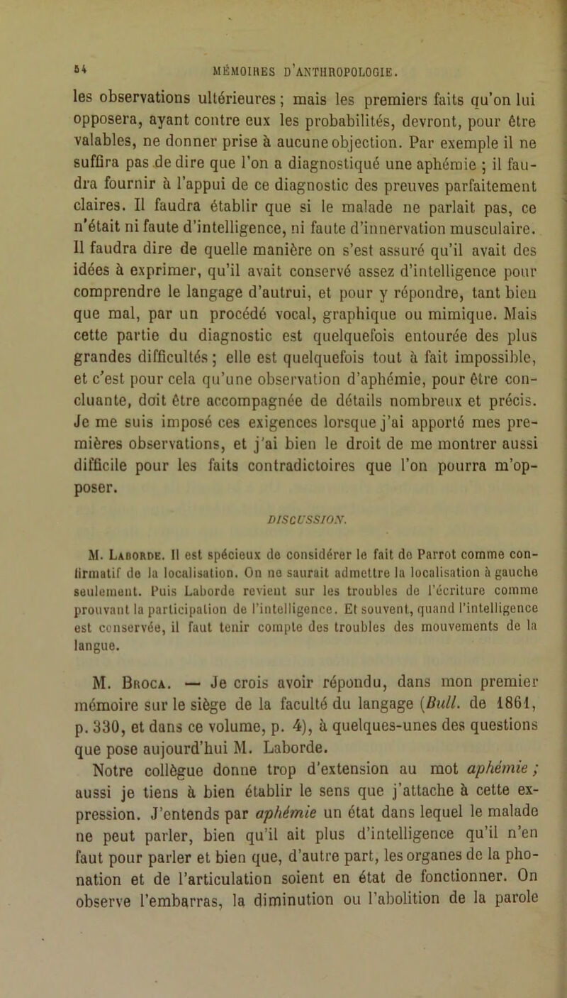 les observations ultérieures ; mais les premiers faits qu’on lui opposera, ayant contre eux les probabilités, devront, pour être valables, ne donner prise à aucune objection. Par exemple il ne suffira pas de dire que l’on a diagnostiqué une aphémie ; il fau- dra fournir à l’appui de ce diagnostic des preuves parfaitement claires. Il faudra établir que si le malade ne parlait pas, ce n’était ni faute d’intelligence, ni faute d’innervation musculaire. 11 faudra dire de quelle manière on s’est assuré qu’il avait des idées à exprimer, qu’il avait conservé assez d’intelligence pour comprendre le langage d’autrui, et pour y répondre, tant bien que mal, par un procédé vocal, graphique ou mimique. Mais cette partie du diagnostic est quelquefois entourée des plus grandes difficultés ; elle est quelquefois tout à fait impossible, et c'est pour cela qu’une observation d’aphémie, pour être con- cluante, doit être accompagnée de détails nombreux et précis. Je me suis imposé ces exigences lorsque j’ai apporté mes pre- mières observations, et j'ai bien le droit de me montrer aussi difficile pour les faits contradictoires que l’on pourra m’op- poser. Discussio.y. j il. Laborde. Il est spécieux do considérer le fait do Parrot comme con- | lirmatif do la localisation. On no saurait admettre la localisation à gauche | seulement. Puis Laborde revient sur les troubles de l’écriture comme ^ prouvant la participation de l’intelligence. Et souvent, quand l’intelligence l est conservée, il faut tenir compte des troubles des mouvements de la ; langue. , M. Broca. — Je crois avoir répondu, dans mon premier mémoire sur le siège de la faculté du langage {Bull, de 1861, ; p. 330, et dans ce volume, p. 4), à quelques-unes des questions ] que pose aujourd’hui M. Laborde. « Notre collègue donne trop d’extension au mot aphémie; ■. aussi je tiens à bien établir le sens que j’attache à cette ex- pression. J’entends par aphémie un état dans lequel le malade ne peut parler, bien qu’il ait plus d’intelligence qu’il n’en faut pour parler et bien que, d’autre part, les organes de la pho- nation et de l’articulation soient en état de fonctionner. On observe l’embarras, la diminution ou l’abolition de la parole