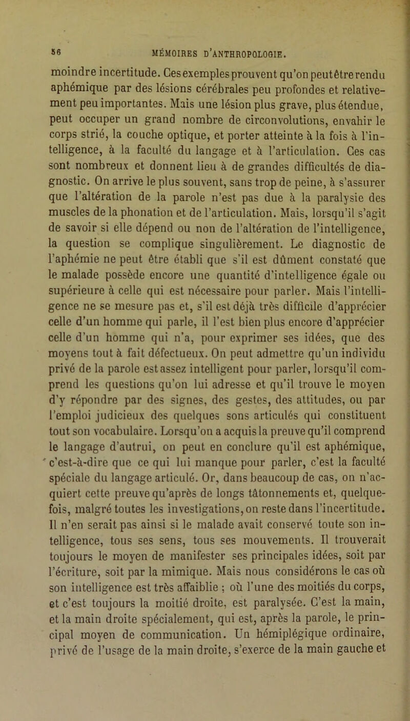 moindre incertitude. Gesexemplesprouvent qu’on peutêtrerendu 1 aphémique par des lésions cérébrales peu profondes et relative- i ment peu importantes. Mais une lésion plus grave, plus étendue, peut occuper un grand nombre de circonvolutions, envahir le j corps strié, la couche optique, et porter atteinte à la fois à l’in- ; telligence, à la faculté du langage et à l’articulation. Ges cas \ sont nombreux et donnent lieu à de grandes difficultés de dia- | gnostic. On arrive le plus souvent, sans trop de peine, à s’assurer . que l’altération de la parole n’est pas due à la paralysie des ! muscles de la phonation et de l’articulation. Mais, lorsqu’il s’agit j de savoir si elle dépend ou non de l’altération de l’intelligence, j la question se complique singulièrement. Le diagnostic de l’aphémie ne peut être établi que s’il est dûment constaté que ; le malade possède encore une quantité d’intelligence égale ou ' supérieure à celle qui est nécessaire pour parler. Mais l’intelli- ■ gence ne se mesure pas et, s’il est déjà très difficile d’apprécier i celle d’un homme qui parle, il l’est bien plus encore d’apprécier \ celle d’un homme qui n’a, pour exprimer ses idées, que des j moyens tout à fait défectueux. On peut admettre qu’un individu privé de la parole estasse/, intelligent pour parler, lorsqu’il com- ' prend les questions qu’on lui adresse et qu’il trouve le moyen d’y répondre par des signes, des gestes, des altitudes, ou par l’emploi judicieux des quelques sons articulés qui constituent tout son vocabulaire. Lorsqu’on a acquis la preuve qu’il comprend le langage d’autrui, on peut en conclure qu’il est aphémique, 'c’est-à-dire que ce qui lui manque pour parler, c’est la faculté spéciale du langage articulé. Or, dans beaucoup de cas, on n’ac- quiert cette preuve qu’après de longs tâtonnements et, quelque- fois, malgré toutes les investigations, on reste dans l’incertitude. Il n’en serait pas ainsi si le malade avait conservé toute son in- telligence, tous ses sens, tous ses mouvements. Il trouverait toujours le moyen de manifester ses principales idées, soit par l’écriture, soit par la mimique. Mais nous considérons le cas où son intelligence est très affaiblie ; où l’une des moitiés du corps, et c’est toujours la moitié droite, est paralysée. G’est la main, et la main droite spécialement, qui est, après la parole, le prin- cipal moyen de communication. Un hémiplégique ordinaire, privé de l’usage de la main droite, s’exerce de la main gauche et