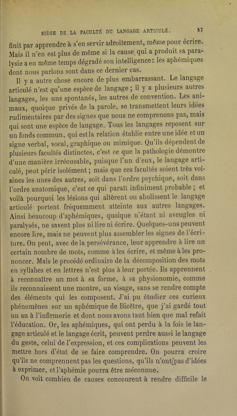 finit par apprendre à s’en servir adroitement, même pour écrire. Mais il n’en est plus de même si la cause, qui a produit sa para- lysie a en même temps dégradé son intelligence : les aphémiques dont nous parlons sont dans ce dernier cas. Il y a autre chose encore de plus embarrassant. Le langage articulé n’est qu’une espèce de langage ; il y a plusieurs autres langages, les uns spontanés, les autres de convention. Les ani- maux, quoique privés de la parole, se transmettent leurs idees rudimentaires par des signes que nous ne comprenons pas, mais qui sont une espèce de langage. Tous les langages reposent sur un fonds commun, qui est la relation établie entre une idée et un signe verbal, vocal, graphique ou mimique. Qu’ils dépendent de plusieurs facultés distinctes, c’est ce que la pathologie démontre d’une manière irrécusable, puisque l’un d’eux, le langage arti- culé, peut périr isolément ; mais que ces facultés soient très voi- sines les unes des autres, soit dans l’ordre psychique, soit dans l’ordre anatomique, c’est ce qui paraît infiniment probable ; et voilà pourquoi les lésions qui altèrent ou abolissent le langage articulé portent fréquemment atteinte aux autres langages. Ainsi beaucoup d’aphémiques, quoique n’étant ni aveugles ni paralysés, ne savent plus ni lire ni écrire. Quelques-uns peuvent encore lire, mais ne peuvent plus assembler les signes de l’écri- ture. On peut, avec delà persévérance, leur apprendre à lire un certain nombre de mots, comme aies écrire, et même à les pro- noncer. Mais le procédé ordinaire de la décomposition des mots en syllabes et en lettres n’est plus à leur portée. Ils apprennent à reconnaître un mot à sa forme, à sa physionomie, comme ils reconnaissent une montre, un visage, sans se rendre compte des éléments qui les composent. J’ai pu étudier ces curieux phénomènes sur un aphémique de Bicêtre, que j’ai gardé tout un an à l’infirmerie et dont nous avons tant bien que mal refait l’éducation. Or, les aphémiques, qui ont perdu à la fois le lan- gage articulé et le langage écrit, peuvent perdre aussi le langage du geste, celui de l’expression, et ces complications peuvent les mettre hors d’état de se faire comprendre. On pourra croire qu’ils ne comprennent pas les questions, qu’ils n’ontîpas d’idées à exprimer, et l’aphémie pourra être méconnue. On voit combien de causes concourent à rendre difficile le