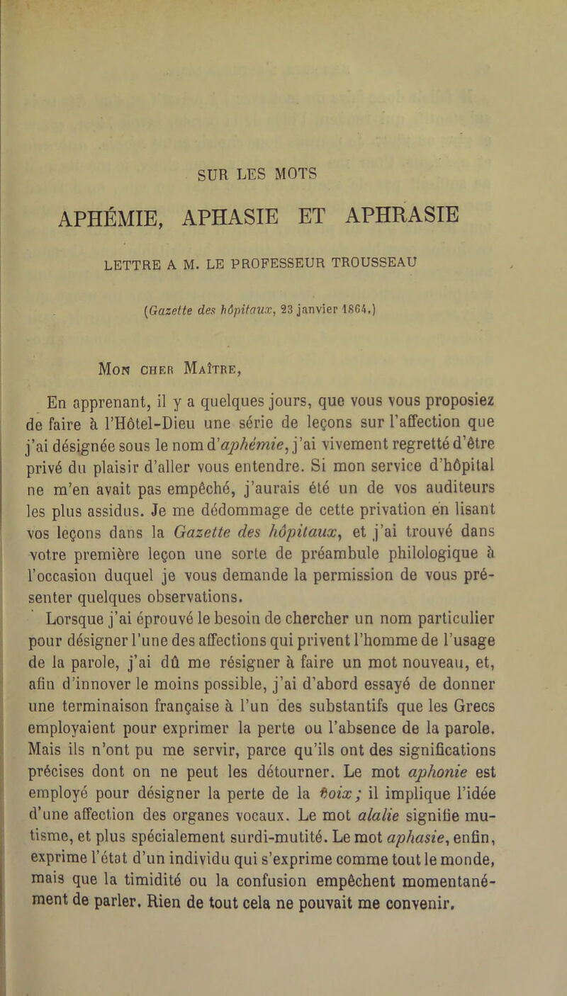 SUR LES MOTS APHÉMIE, APHASIE ET APHRASIE LETTRE A M. LE PROFESSEUR TROUSSEAU [Gazette des hôpitaux, 23 janvier 1864.) Mon cher Maître, En apprenant, il y a quelques jours, que vous vous proposiez de faire à. l’Hôtel-Dieu une série de leçons sur l’affection que j’ai désignée sous le nom à'aphémie, i'sX vivement regretté d’être privé du plaisir d’aller vous entendre. Si mon service d’hôpital ne m’en avait pas empêché, j’aurais été un de vos auditeurs les plus assidus. Je me dédommage de cette privation en lisant vos leçons dans la Gazette des hôpitaux, et j’ai trouvé dans votre première leçon une sorte de préambule philologique 5 l’occasion duquel je vous demande la permission de vous pré- senter quelques observations. Lorsque j’ai éprouvé le besoin de chercher un nom particulier pour désigner l’une des affections qui privent l’homme de l’usage de la parole, j’ai dû me résigner à faire un mot nouveau, et, afin d’innover le moins possible, j’ai d’abord essayé de donner une terminaison française à l’un des substantifs que les Grecs employaient pour exprimer la perte ou l’absence de la parole. Mais ils n’ont pu me servir, parce qu’ils ont des significations précises dont on ne peut les détourner. Le mot aphonie est employé pour désigner la perte de la f^oix; il implique l’idée d’une affection des organes vocaux. Le mot alalie signifie mu- tisme, et plus spécialement surdi-mutité. Le mot aphasie, enfin, exprime l’état d’un individu qui s’exprime comme tout le monde, mais que la timidité ou la confusion empêchent momentané- ment de parler. Rien de tout cela ne pouvait me convenir.