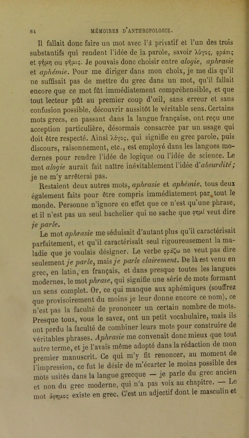 Il fallait donc faire un mot avec l’à privatif et l’un des trois substantifs qui rendent l’idée de la parole, savoir Xùyo;, «ppâfft; et ou Je pouvais donc choisir entre alogie, aphrasie \ et aphémie. Pour me diriger dans mon choix, je me dis qu’il j ne suffisait pas de mettre du grec dans un mot, qu’il fallait encore que ce mot fût immédiatement compréhensible, et que tout lecteur pût au premier coup d’œil, sans erreur et sans confusion possible, découvrir aussitôt le véritable sens. Certains mots grecs, en passant dans la langue française, ont reçu une acception particulière, désormais consacrée par un usage qui doit être respecté. Ainsi X6yo;, qui signifie en grec parole, puis discours, raisonnement, etc., est employé dans les langues mo- dernes pour rendre l’idée de logique ou l’idée de science. Le mot alogie aurait fait naître inévitablement l’idée à'absurdité; | je ne m’y arrêterai pas. _ i Restaient deux autres mots, aphrasie et aphémie, tous deux | également faits pour être compris immédiatement par,tout le ; monde. Personne n’ignore en etfet que ce n’est qu’une phrase, j et il n’est pas un seul bachelier qui ne sache que veut dire je parle. Le mot aphrasie me séduisait d autant plus qu il caractérisait i parfaitement, et qu’il caractérisait seul rigoureusement la ma- ladie que je voulais désigner. Le verbe ne veut pas dire seulementyc parle^ mais je parle clairement. De là est venu en grec, en latin, en français, et dans presque toutes les langues modernes, le mot phrase, qui signifie une série de mots formant un sens complet. Or, ce qui manque aux aphémiques (souffrez que provisoirement du moins je leur donne encore ce nom), ce n’est pas la faculté de prononcer un certain nombre de mots. Presque tous, vous le savez, ont un petit vocabulaire, mais ils ont perdu la faculté de combiner leurs mots pour construire de véritables phrases. Aphrasie me convenait donc mieux que tout autre terme, et je l’avais même adopté dans la rédaction de mon premier manuscrit. Ce qui m’y fit renoncer, au moment de l’impression, ce fut le désir de m’écarter le moins possible des mots usités dans la langue grecque - je parle du grec ancien et non du grec moderne, qui n’a pas voix au chapitre. e mot à<?v)p.o; existe en grec. C’est un adjectif dont le masculin et