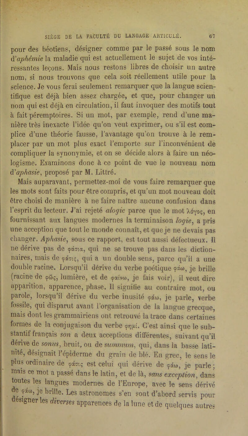 pour des béotiens, désigner comnae par le passé sous le nom Cl aphémie la maladie qui est actuellement le sujet de vos inté- ressantes leçons. Mais nous restons libres de choisir un autre nom, si nous trouvons que cela soit réellement utile pour la science. Je vous ferai seulement remarquer que la langue scien- tifique est déjà bien assez chargée, et que, pour changer un nom qui est déjà en circulation, il faut invoquer des motifs tout à fait péremptoires. Si un mot, par exemple, rend d’une ma- nière très inexacte l’idée qu’on veut exprimer, ou s’il est com- plice d’une théorie fausse, l’avantage qu’on trouve à le rem- placer par un mot plus exact l’emporte sur l’inconvénient de compliquer la synonymie, et on se décide alors à faire un néo- logisme. Examinons donc à ce point de vue le nouveau nom CCaphasie, proposé par M. Littré. Mais auparavant, permettez-moi de vous faire remarquer que les mots sont faits pour être compris, et qu’un mot nouveau doit être choisi de manière à ne faire naître aucune confusion dans l’esprit du lecteur. J’ai rejeté alogie parce que le mot Xéyoç, en fournissant aux langues modernes la terminaison logie^ a pris une acception que tout le monde connaît, et que je ne devais pas changer. Aphasie, sous ce rapport, est tout aussi défectueux. Il ne dérive pas de <pâata, qui ne se trouve pas dans les diction- naires, mais de qui a un double sens, parce qu’il a une double racine. Lorsqu’il dérive du verbe poétique <?omo, je brille (racine de <pûç, lumière, et de <patvw, je fais voir), il veut dire apparition, apparence, phase. 11 signifie au contraire mot, ou parole, lorsqu’il dérive du verbe inusité ©âw, je parle, verbe fossile, qui disparut avant l’organisation de la langue grecque, j mais dont les grammairiens ont retrouvé la trace dans certaines formes de la conjugaison du verbe 9ir;p.t. C’est ainsi que le sub- stantif français so7i a deux acceptions différentes, suivant qu’il dérive de sonus, bruit, ou de simxrnwn, qui, dans la basse lati- nité, désignait l’épiderme du grain de blé. En grec, le sens le plus ordinaire de est celui qui dérive de (pâw, je parle; mais ce mot a passé dans le latin, et de là, sam exception, dans toutes les langues modernes de l’Europe, avec le sens dérivé c çaü), je brille. Les astronomes s’en sont d’abord servis pour désigner les diverses apparences de la lune et de quelques autres