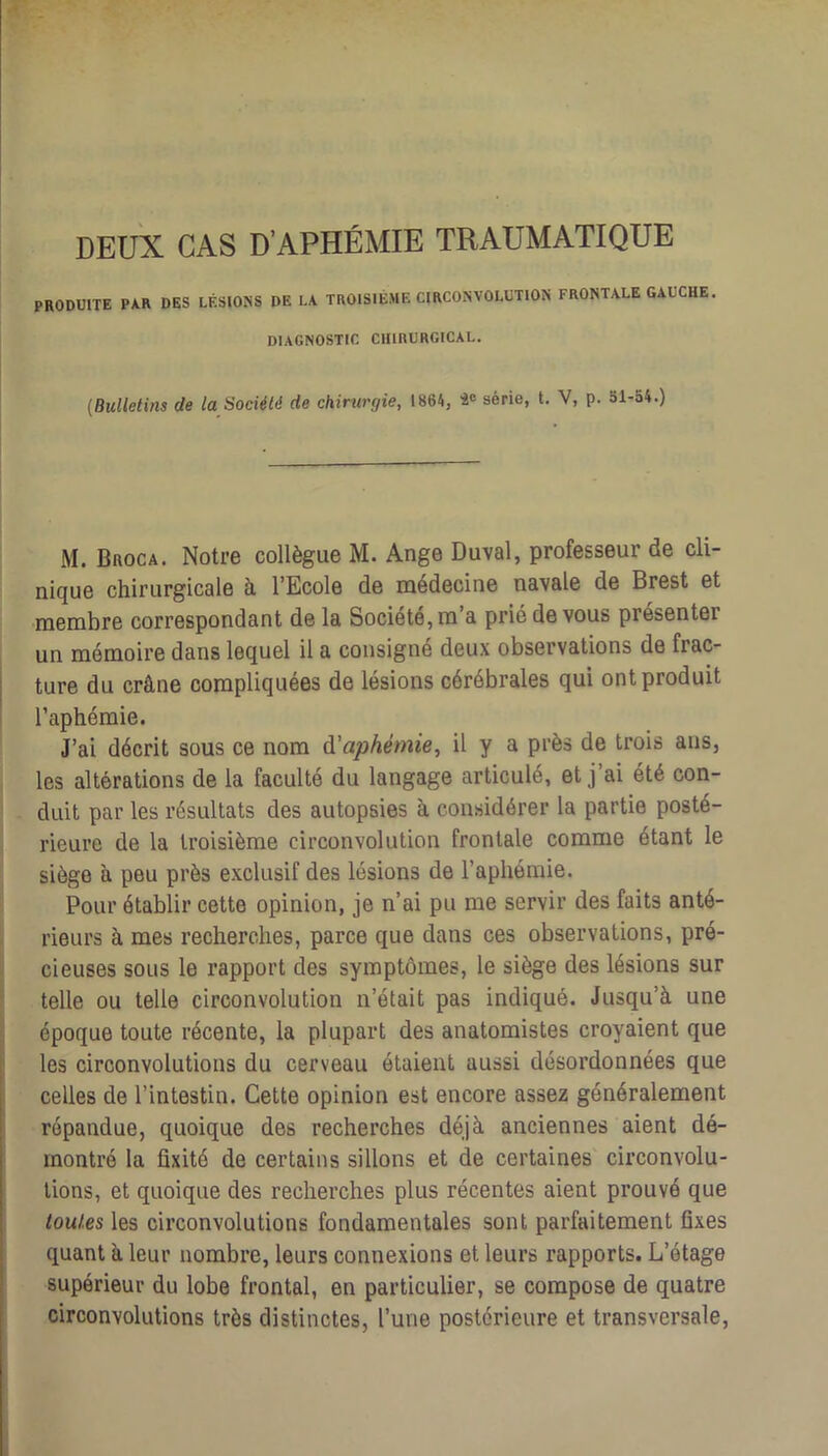 DEUX CAS D’APHÉMIE TRAUMATIQUE PRODUITE PAR DES LÉSIONS DE LA TROISIÈME CIRCONVOLUTION FRONTALE GAUCHE. DIAGNOSTIC CHIRURGICAL. {Bulletins de la Société de chirurgie, 1864, i<> série, t. V, p. Sl-54.) M. Broca. Notre collègue M. Ange Duval, professeur de cli- nique chirurgicale à l’Ecole de médecine navale de Brest et membre correspondant de la Société, m’a prié devons présenter un mémoire dans lequel il a consigné deux observations de frac- j ture du crâne compliquées de lésions cérébrales qui ont produit l’aphémie. J’ai décrit sous ce nom A'aphémie, il y a près de trois ans, les altérations de la faculté du langage articulé, et j’ai été con- duit par les résultats des autopsies à considérer la partie posté- rieure de la troisième circonvolution frontale comme étant le siège à peu près exclusif des lésions de l’aphémie. Pour établir cette opinion, je n’ai pu me servir des faits anté- rieurs à mes recherches, parce que dans ces observations, pré- cieuses sous le rapport des symptômes, le siège des lésions sur telle ou telle circonvolution n’était pas indiqué. Jusqu’à une I époque toute récente, la plupart des anatomistes croyaient que les circonvolutions du cerveau étaient aussi désordonnées que celles de l’intestin. Cette opinion est encore assez généralement répandue, quoique des recherches déjà anciennes aient dé- montré la fixité de certains sillons et de certaines circonvolu- tions, et quoique des recherches plus récentes aient prouvé que toutes les circonvolutions fondamentales sont parfaitement fixes quant à leur nombre, leurs connexions et leurs rapports. L’étage supérieur du lobe frontal, en particulier, se compose de quatre circonvolutions très distinctes, l’une postérieure et transversale.