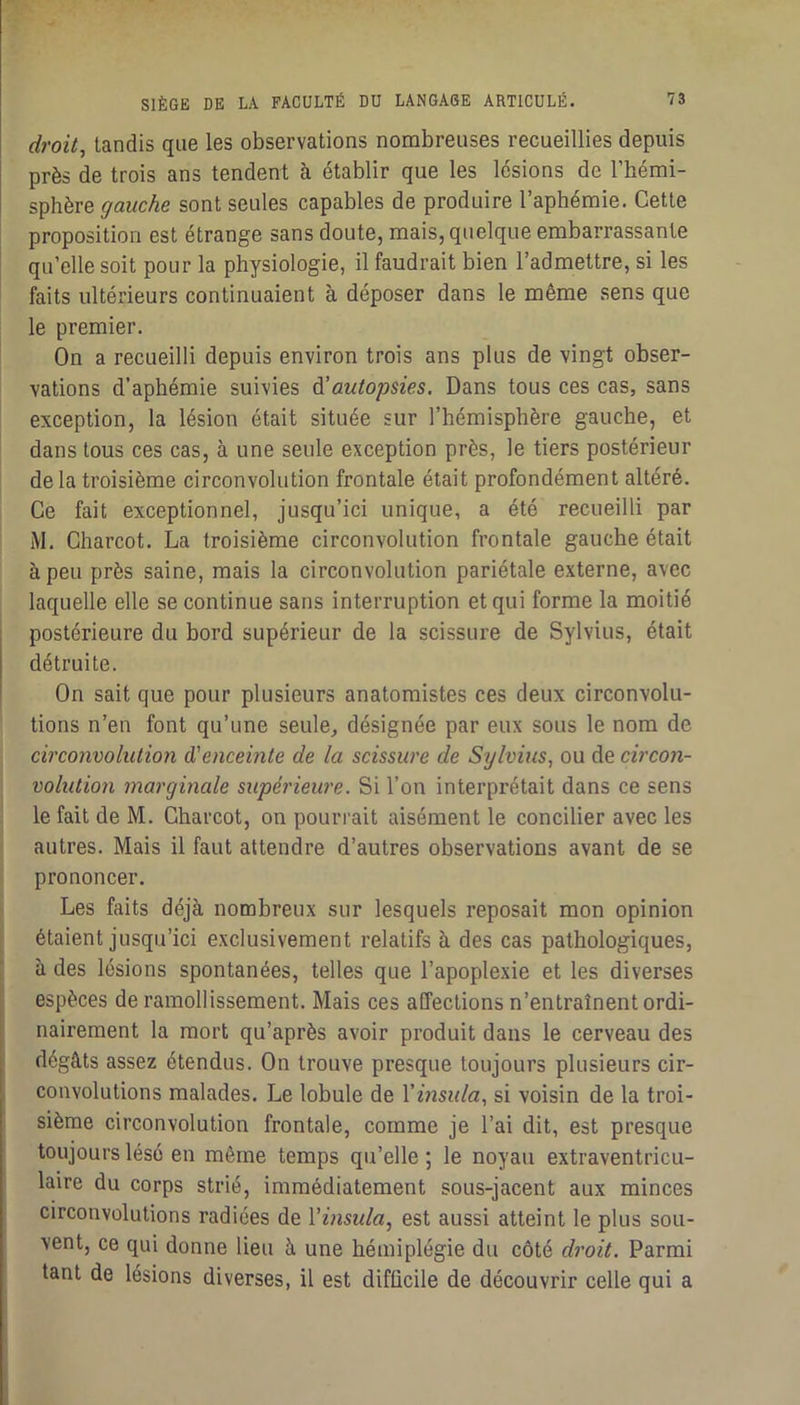 droite tandis que les observations nombreuses recueillies depuis près de trois ans tendent à établir que les lésions de l’hémi- sphère <;^ai/cAe sont seules capables de produire l’aphémie. Cette proposition est étrange sans doute, mais, quelque embarrassante qu’elle soit pour la physiologie, il faudrait bien l’admettre, si les faits ultérieurs continuaient à déposer dans le même sens que le premier. On a recueilli depuis environ trois ans plus de vingt obser- vations d’aphémie suivies A'autopsies. Dans tous ces cas, sans exception, la lésion était située sur l’hémisphère gauche, et dans tous ces cas, à une seule exception près, le tiers postérieur delà troisième circonvolution frontale était profondément altéré. Ce fait exceptionnel, jusqu’ici unique, a été recueilli par M. Charcot. La troisième circonvolution frontale gauche était à peu près saine, mais la circonvolution pariétale externe, avec laquelle elle se continue sans interruption et qui forme la moitié postérieure du bord supérieur de la scissure de Sylvius, était détruite. On sait que pour plusieurs anatomistes ces deux circonvolu- tions n’en font qu’une seule, désignée par eux sous le nom de circonvolution d'enceinte de la scissure de Sylvius, ou de circon- volution marginale supérieure. Si l’on interprétait dans ce sens le fait de M. Charcot, on pourrait aisément le concilier avec les autres. Mais il faut attendre d’autres observations avant de se prononcer. Les faits déjà nombreux sur lesquels reposait mon opinion étaient jusqu’ici exclusivement relatifs à des cas pathologiques, à des lésions spontanées, telles que l’apoplexie et les diverses espèces de ramollissement. Mais ces affections n’entraînent ordi- nairement la mort qu’après avoir produit dans le cerveau des dégâts assez étendus. On trouve presque toujours plusieurs cir- convolutions malades. Le lobule de Vinsula, si voisin de la troi- sième circonvolution frontale, comme je l’ai dit, est presque toujours lésé en même temps qu’elle; le noyau extraventricu- laire du corps strié, immédiatement sous-jacent aux minces circonvolutions radiées de Vinsula, est aussi atteint le plus sou- vent, ce qui donne lieu à une hémiplégie du côté droit. Parmi tant de lésions diverses, il est difficile de découvrir celle qui a