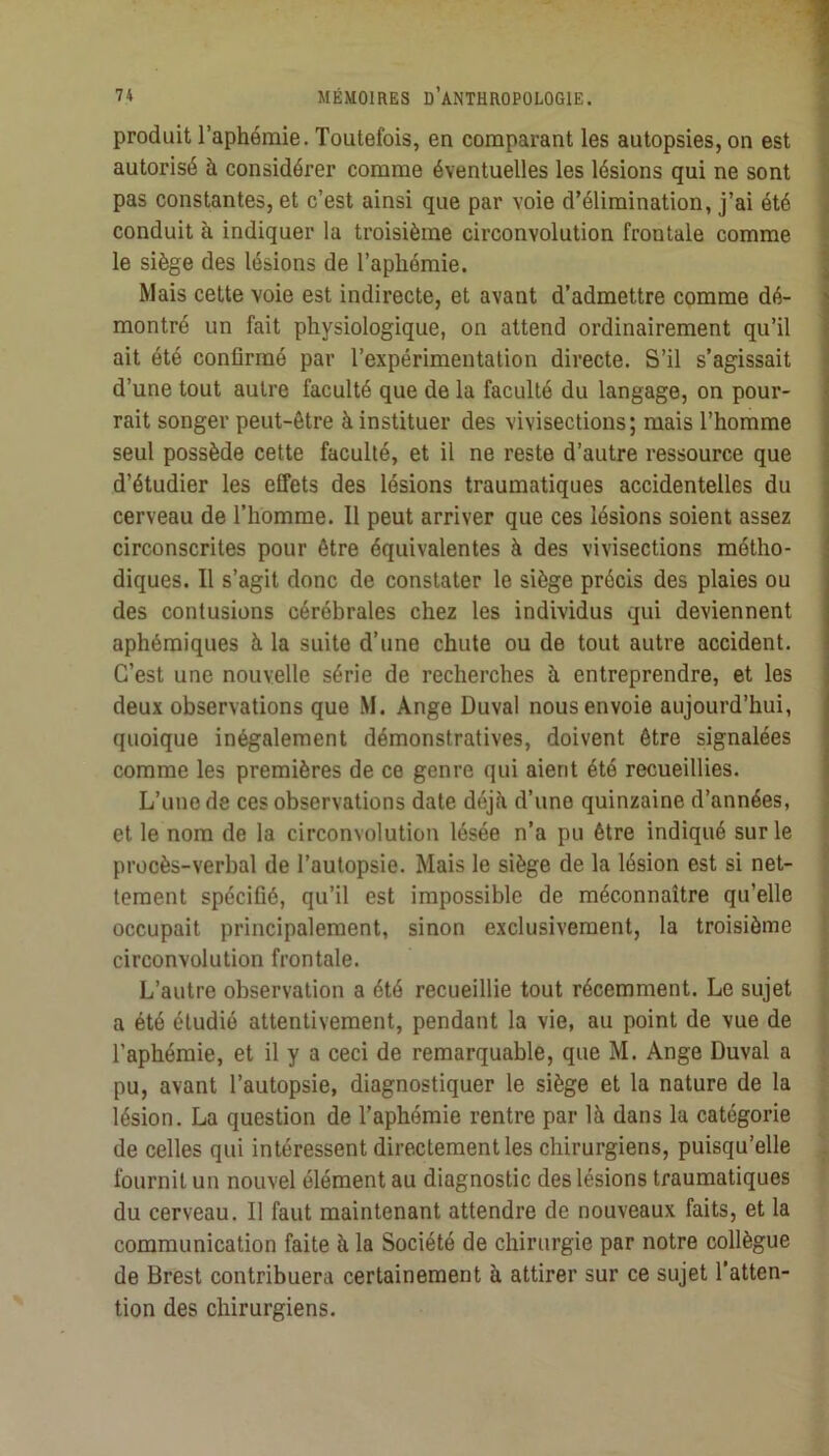 produit l’aphémie. Toutefois, en comparant les autopsies, on est ' autorisé à considérer comme éventuelles les lésions qui ne sont ' pas constantes, et c’est ainsi que par voie d’élimination, j’ai été | conduit à indiquer la troisième circonvolution frontale comme < le siège des lésions de l’aphémie. ; Mais cette voie est indirecte, et avant d’admettre comme dé- montré un fait physiologique, on attend ordinairement qu’il ait été confirmé par l’expérimentation directe. S’il s’agissait d’une tout autre faculté que de la faculté du langage, on pour- rait songer peut-être à instituer des vivisections; mais l’homme seul possède cette faculté, et il ne reste d’autre ressource que d’étudier les effets des lésions traumatiques accidentelles du cerveau de Thomme. Il peut arriver que ces lésions soient assez circonscrites pour être équivalentes à des vivisections métho- diques. Il s’agit donc de constater le siège précis des plaies ou des contusions cérébrales chez les individus qui deviennent aphémiques à la suite d’une chute ou de tout autre accident. C’est une nouvelle série de recherches à entreprendre, et les deux observations que M. Ange Duval nous envoie aujourd’hui, quoique inégalement démonstratives, doivent être signalées comme les premières de ce genre qui aient été recueillies. L’une de ces observations date déjà d’une quinzaine d’années, et le nom de la circonvolution lésée n’a pu être indiqué sur le > procès-verbal de l’autopsie. Mais le siège de la lésion est si net- ’’ tement spécifié, qu’il est impossible de méconnaître qu’elle occupait principalement, sinon exclusivement, la troisième circonvolution frontale. L’autre observation a été recueillie tout récemment. Le sujet a été étudié attentivement, pendant la vie, au point de vue de l’aphémie, et il y a ceci de remarquable, que M. Ange Duval a pu, avant l’autopsie, diagnostiquer le siège et la nature de la lésion. La question de Taphémie rentre par là dans la catégorie de celles qui intéressent directement les chirurgiens, puisqu’elle fournil un nouvel élément au diagnostic des lésions traumatiques du cerveau. Il faut maintenant attendre de nouveaux faits, et la communication faite à la Société de chirurgie par notre collègue de Brest contribuera certainement à attirer sur ce sujet Tatten- tion des chirurgiens.