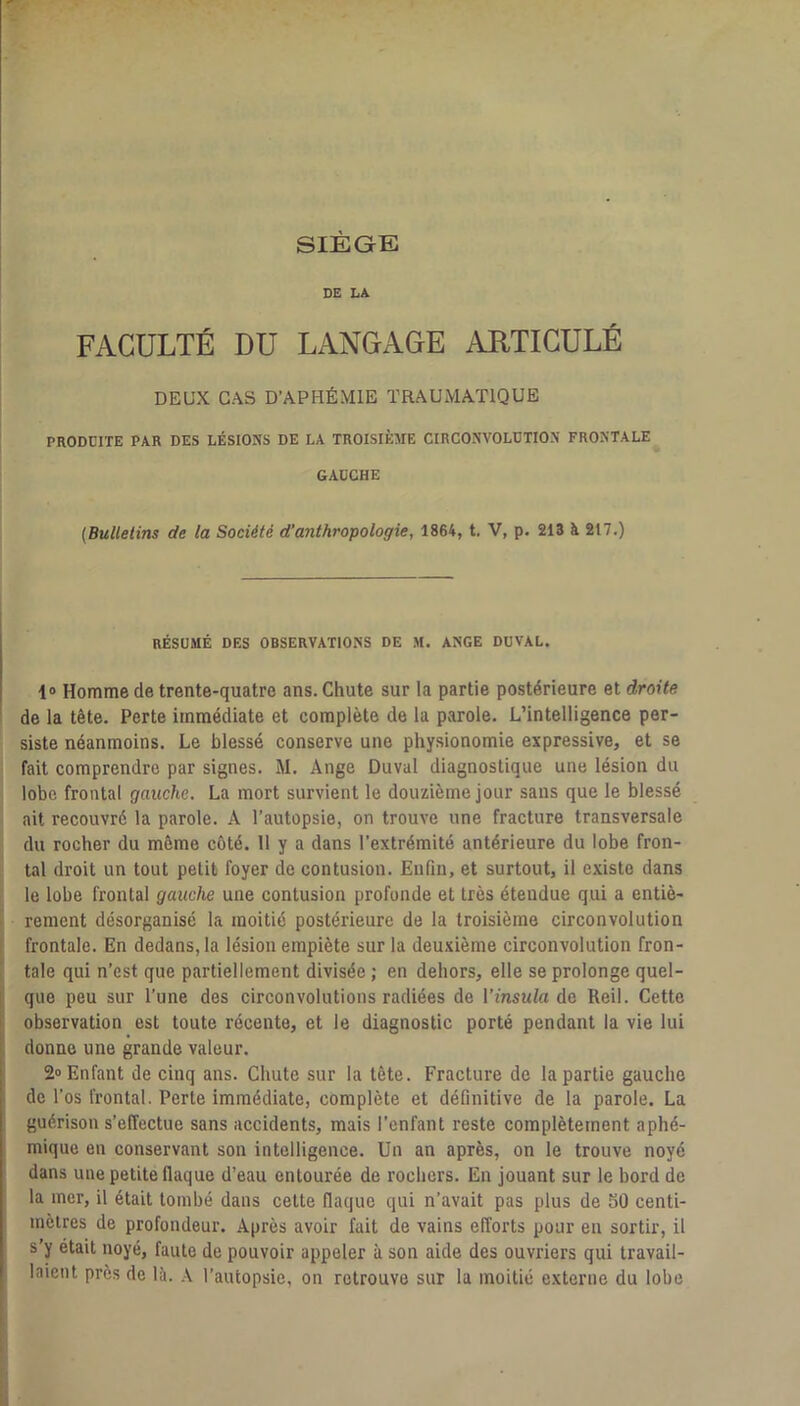 SIÈGE DE LA. FACULTÉ DU LANGAGE ARTICULÉ DEUX CAS D’APHÉMIE TRAUMATIQUE PRODDITE PAR DES LÉSIONS DE LA TROISIÈME CIRCONVOLUTION FRONTALE GAUCHE (Bulletins de la Société d’anthropologie, 1864, t. V, p. 213 à 217.) RÉSUMÉ DES OBSERVATIONS DE M. ANGE DUVAL. 1» Homme de trente-quatre ans. Chute sur la partie postérieure et droite de la tête. Perte immédiate et complète de la parole. L’intelligence per- siste néanmoins. Le blessé conserve une physionomie expressive, et se fait comprendre par signes. M. Ange Duval diagnostique une lésion du lobe frontal gauche. La mort survient le douzième jour sans que le blessé ait recouvré la parole. A l’autopsie, on trouve une fracture transversale du rocher du même côté. 11 y a dans l’extrémité antérieure du lobe fron- tal droit un tout petit foyer de contusion. Enfin, et surtout, il existe dans le lobe frontal gauche une contusion profonde et très étendue qui a entiè- rement désorganisé la moitié postérieure de la troisième circonvolution frontale. En dedans, la lésion empiète sur la deuxième circonvolution fron- tale qui n’est que partiellement divisée ; en dehors, elle se prolonge quel- i que peu sur l’une des circonvolutions radiées de Vinsula de Reil. Cette observation est toute récente, et le diagnostic porté pendant la vie lui donne une grande valeur. 2® Enfant de cinq ans. Chute sur la tête. Fracture de la partie gauche I de l’os frontal. Perte immédiate, complète et définitive de la parole. La guérison s’effectue sans accidents, mais l’enfant reste complètement aphé- mique en conservant son intelligence. Un an après, on le trouve noyé dans une petite flaque d’eau entourée de rochers. En jouant sur le bord de la mer, il était tombé dans cette flaque qui n’avait pas plus de SO centi- mètres de profondeur. Après avoir fait de vains elTorts pour en sortir, il s’y était noyé, faute de pouvoir appeler à son aide des ouvriers qui travail- laient près de là. A l’autopsie, on retrouve sur la moitié externe du lobe