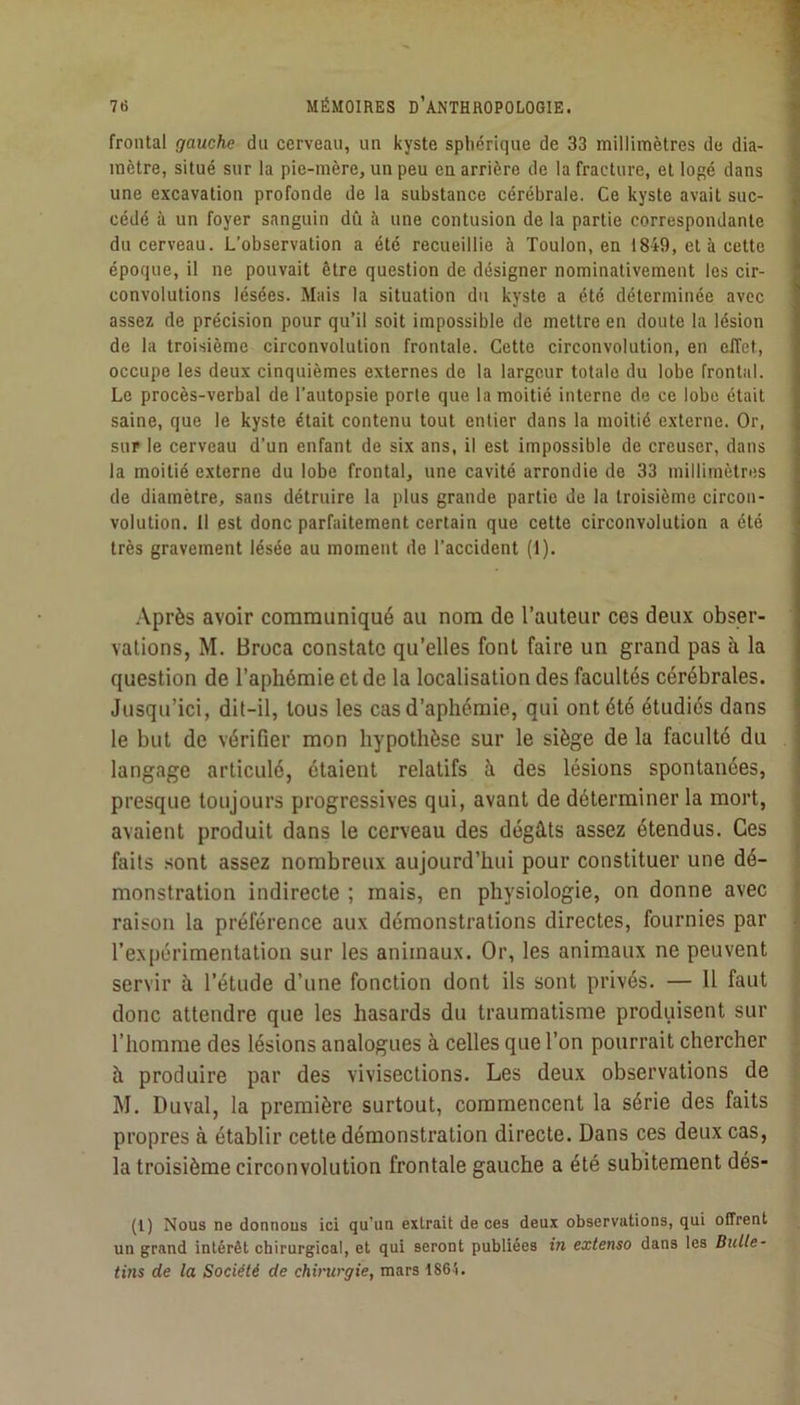 frontal gauche du cerveau, un kyste sphérique de 33 millimètres de dia- mètre, situé sur la pie-mère, un peu en arrière de la fracture, et logé dans une excavation profonde de la substance cérébrale. Ce kyste avait suc- cédé à un foyer sanguin dû à une contusion de la partie correspondante du cerveau. L’observation a été recueillie à Toulon, en 1849, et à cette époque, il ne pouvait être question de désigner nominativement les cir- convolutions lésées. Mais la situation du kyste a été déterminée avec assez de précision pour qu’il soit impossible de mettre en doute la lésion de la troisième circonvolution frontale. Cette circonvolution, en effet, occupe les deux cinquièmes externes de la largeur totale du lobe frontal. Le procès-verbal de l’autopsie porte que la moitié interne de ce lobe était saine, que le kyste était contenu tout entier dans la moitié externe. Or, sur le cerveau d’un enfant de six ans, il est impossible de creuser, dans la moitié externe du lobe frontal, une cavité arrondie de 33 millimètres de diamètre, sans détruire la plus grande partie de la troisième circon- volution. 11 est donc parfaitement certain que cette circonvolution a été très gravement lésée au moment de l’accident (1). .\près avoir communiqué au nom de l’auteur ces deux obser- vations, M. Broca constate qu’elles font faire un grand pas à la question de l’aphémie et de la localisation des facultés cérébrales. Jusqu’ici, dit-il, tous les cas d’aphémie, qui ont été étudiés dans le but de vérifier mon hypothèse sur le siège de la faculté du langage articulé, étaient relatifs à des lésions spontanées, presque toujours progressives qui, avant de déterminer la mort, avaient produit dans le cerveau des dégâts assez étendus. Ces faits sont assez nombreux aujourd’hui pour constituer une dé- monstration indirecte ; mais, en physiologie, on donne avec raison la préférence aux démonstrations directes, fournies par l’e-xpérimentation sur les animaux. Or, les animaux ne peuvent servir à l’étude d’une fonction dont ils sont privés. — Il faut donc attendre que les hasards du traumatisme produisent sur l’homme des lésions analogues à celles que l’on pourrait chercher à produire par des vivisections. Les deux observations de M. Duval, la première surtout, commencent la série des faits propres à établir cette démonstration directe. Dans ces deux cas, la troisième circonvolution frontale gauche a été subitement dés- (l) Nous ne donnons ici qu’un extrait de ces deux observations, qui offrent un grand intérêt chirurgical, et qui seront publiées in extenso dans les Bulle- tins de la Sociélé de chirurgie, mars 1864.