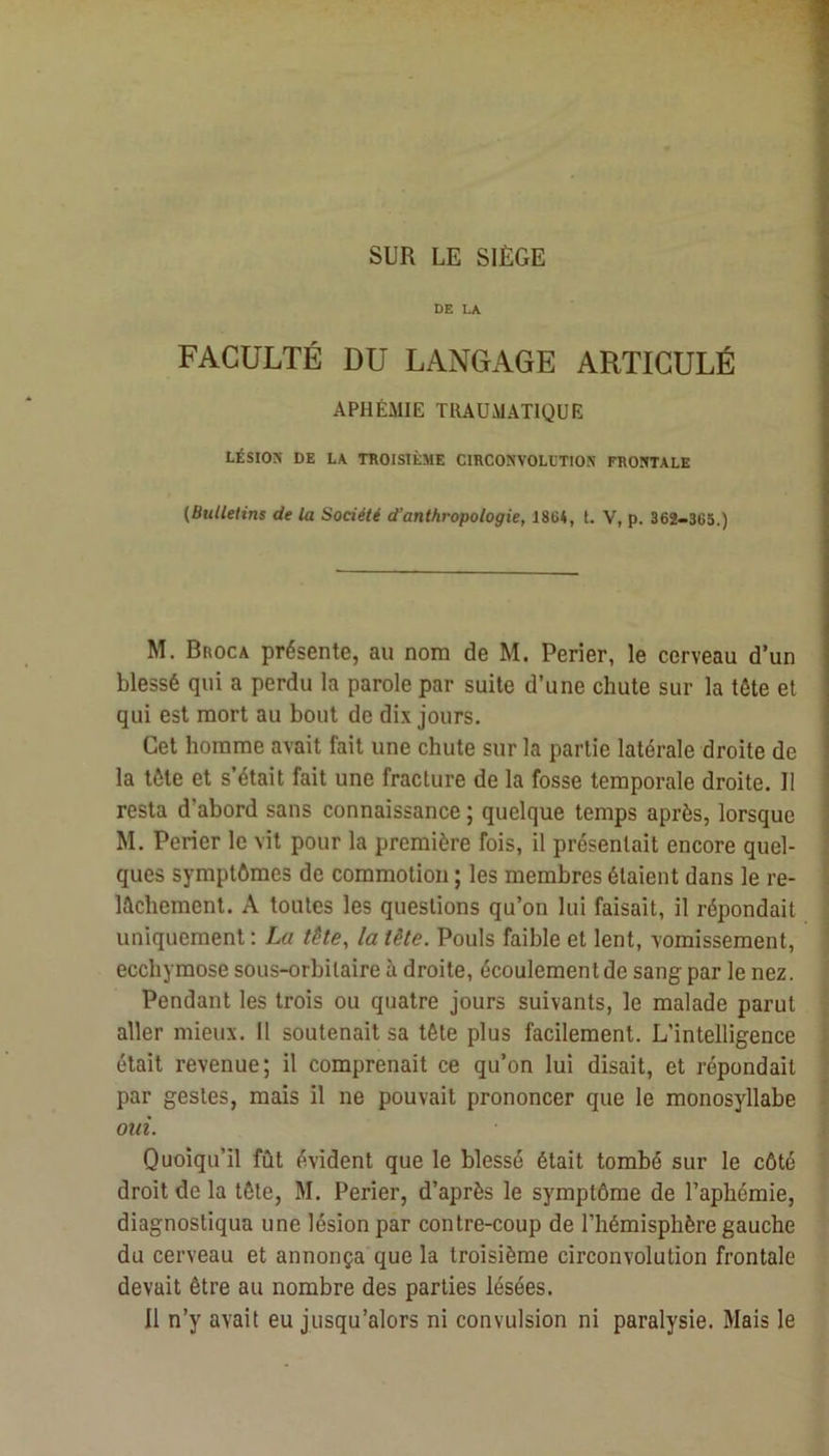 SUR LE SIÈGE DE LA FACULTÉ DU LANGAGE ARTICULÉ APHÉMIE TRAUMATIQUE LÉSIOîï DE LA TROISIÈME CIRCONVOLCTIOX FRONTALE {Bulletins de la Société d’anthropologie, 1864, t. V, p. 362-365.) M. Broca présente, au nom de M. Perier, le cerveau d’un blessé qui a perdu la parole par suite d’une chute sur la tête et qui est mort au bout de dix jours. Cet homme avait fait une chute sur la partie latérale droite de la tête et s’était fait une fracture de la fosse temporale droite. Il ) resta d’abord sans connaissance ; quelque temps après, lorsque • M. Perier le vit pour la première fois, il présentait encore quel- ques symptômes de commotion ; les membres étaient dans le re- lâchement. A toutes les questions qu’on lui faisait, il répondait uniquement ; La tête, la tète. Pouls faible et lent, vomissement, ecchymose sous-orbitaire à droite, écoulement de sang par le nez. Pendant les trois ou quatre jours suivants, le malade parut aller mieux. II soutenait sa tête plus facilement. L’intelligence était revenue; il comprenait ce qu’on lui disait, et répondait par gestes, mais il ne pouvait prononcer que le monosyllabe oui. Quoiqu’il fût évident que le blessé était tombé sur le côté droit de la tôle, M. Perier, d’après le symptôme de l’aphémie, diagnostiqua une lésion par contre-coup de l’hémisphère gauche du cerveau et annonça que la troisième circonvolution frontale devait être au nombre des parties lésées.