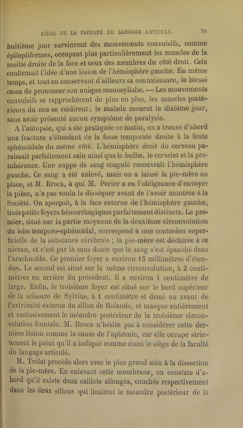 huitième jour survinrent des mouvements convulsifs, comme épileptiformes, occupant plus particulièrement les muscles de la moitié droite de la face et ceux des membres du côté droit. Gela conflrmait l’idée d’une lésion de l’hémisphère gauche. En même temps, et tout en conservant d’ailleurs sa connaissance, le blessé cessa de prononcer son unique monosyllabe. — Les mouvements convulsifs se rapprochèrent de plus en plus, les muscles posté- rieurs du cou se raidirent; le malade mourut le dixième jour, sans avoir présenté aucun symptôme de paralysie. A l’autopsie, qui a été pratiquée ce matin, on a trouvé d’abord une fracture s’étendant de la fosse temporale droite h la fente sphénoïdale du même côté. L’hémisphère droit du cerveau pa- raissait parfaitement sain ainsi que le bulbe, le cervelet et la pro- tubérance. Une nappe de sang coagulé recouvrait l'bémisphère gauche. Ce sang a été enlevé, mais on a laissé la pie-mère en place, et M. Broca, à qui M. Perier a eu l’obligeance d’envoyer la pièce, n’a pas voulu la disséquer avant de l’avoir montrée à la Société. On aperçoit, à la face externe de l’hémisphère gauche, trois petits foyers hémorrhagiques parfaitement distincts. Le pre- mier, situé sur la partie moyenne de la deuxième circonvolution du lobe temporo-sphénoïdal, correspond à une contusion super- ficielle de la substance cérébrale ; la pie-mère est déchirée à ce niveau, et c’est par là sans doute que le sang s’est épanché dans l’arachnoïde. Ce premier foyer a environ 15 millimètres d’éten- due. Le second est situé sur la même circonvolution, à 2 centi- mètres en arrière du précédent. Il a environ i centimètre de large. Enfin, le troisième foyer est situé sur le bord supérieur de la scissure de Sylvius, à 1 centimètre et demi en avant de l’extrémité externe du sillon de Rolando, et masque entièrement et exclusivement le méandre postérieur de la troisième circon- volution frontale. M. Broca n’hésite pas à considérer cette der- nière lésion comme la cause de l’aphémie, car elle occupe stric- tement le point qu’il a indiqué comme étant le siège de la faculté du langage articulé. M. Trélat procède alors avec le plus grand soin à la dissection de la pie-mère. En enlevant cette membrane, on constate d’a- bord qu il existe deux caillots allongés, couchés respectivement dans les deux sillons qui limitent le méandre postérieur de la