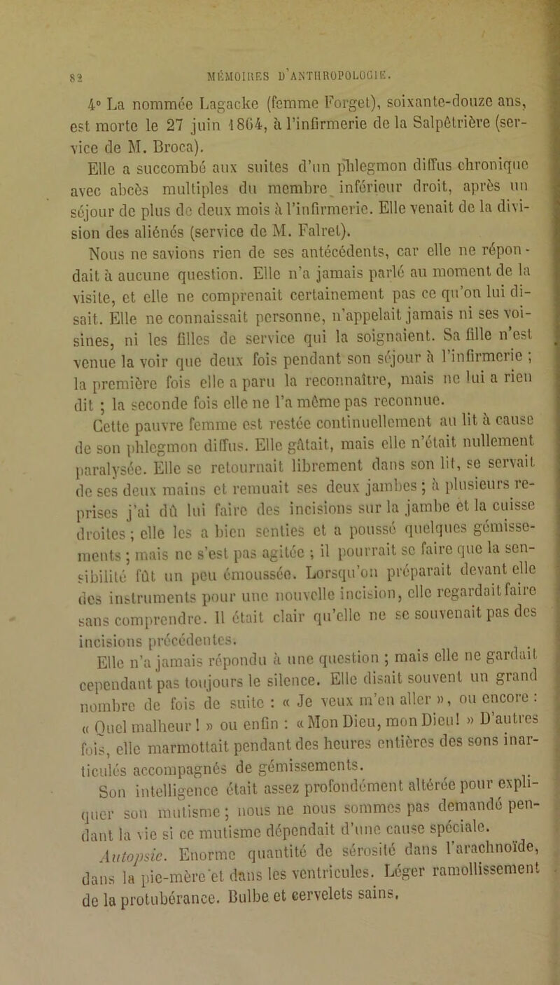 83 4“ La nommée Lagackc (femme Forget), soixante-douze ans, est morte le 27 juin 18C4, à l’infirmerie de la Salpétrière (ser- vice de M. Broca). Elle a succombé aux suites d’un idilegmon diffus chronique avec abcès multiples du membre^ inférieur droit, après un séjour de plus de deux mois à l’infirmerie. Elle venait de la divi- sion des aliénés (service de M. Falrel). Nous ne savions rien de ses antécédents, car elle ne répon - dait à aucune question. Elle n’a jamais parlé au moment de la visite, et elle ne comprenait certainement pas ce qu’on lui di- sait. Elle ne connaissait personne, n’appelait jamais ni ses voi- sines, ni les filles de service qui la soignaient. Sa fille n’est venue la voir que deux fois pendant son séjour h 1 infirmerie , la première fois elle a paru la reconnaître, mais ne lui a rien dit ; la seconde fois elle ne l’a môme pas reconnue. Cette pauvre femme est restée continuellement au lit à cause de son phlegmon diffus. Elle gétait, mais elle n’était nullement paralysée. Elle se retournait librement dans son lit, se servait de ses deux mains et remuait ses deux jambes ; è plusieurs le- prises j’ai dû lui faire des incisions sur la jambe et la cuisse droites'; elle les a bien senties et a poussé quelques gémisse- ments ; mais ne s’est pas agitée ; il pourrait se faire que la sen- sibilité fût un peu émoussée. Lorsqu’on préparait devant elle des instruments pour uuc nouvelle incision, elle regardait faire sans comprendre. 11 était clair qu’elle ne se souvenait pas des incisions précédentes. Elle n’a jamais répondu à une question ; mais elle ne gardait cependant pas toujours le silence. Elle disait souvent un grand nombre de fois de suite ; « Je veux m’en aller », ou encore : « Quel malheur 1 » ou enfin ; n Mon Dieu, mon Dieu! » D autres fois, elle marmottait pendant des heures entières des sons inar- ticulés accompagnés de gémissements. Son intelligence était assez profondément altérée pour expli- quer sou mutisme; nous ne nous sommes pas demandé pen- dant la \ie si ce mutisme dépendait d’une cause spéciale. ■Uitopsic. Enorme quantité de sérosité dans l’arachnoïde, dans la pie-mère‘et dans les ventriculcs._ Léger ramollissement de la protubérance. Bulbe et cervelets sains.