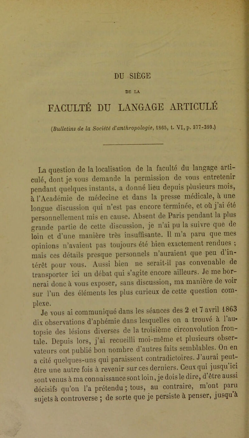 DU SIÈGE 1 DE LA FACULTÉ DU LANGAGE ARTICULÉ {Bulletins de la Société d’anthropologie, 1865, t. VI, p. 377-393.) La question de la localisation de la faculté du langage arti- culé, dont je vous demande la permission de vous entretenir pendant quelques instants, a donné lieu depuis plusieurs mois, à l’Académie de médecine et dans la presse médicale, à une longue discussion qui n’est pas encore terminée, et où j’ai été personnellement mis en cause. Absent de Paris pendant la plus grande partie de cette discussion, je n’ai pu la suivre que de loin et d’une manière très insuffisante. Il m’a paru que mes opinions n’avaient pas toujours été bien exactement rendues ; mais ces détails presque personnels n’auraient que peu d’in- térêt pour vous. Aussi bien ne serait-il pas convenable de transporter ici un débat qui s agite encore ailleurs. Je me bor- nerai donc à vous exposer, sans discussion, ma manière de voir sur l’un des éléments les plus curieux de cette question com- plexe. Je vous ai communiqué dans les séances des 2 et 7 avril 1863 dix observations d’aphémie dans lesquelles on a trouvé à l’au- topsie des lésions diverses de la troisième circonvolution fron- tale. Depuis lors, j’ai recueilli moi-môme et plusieurs obser- vateurs oiît publié bon nombre d’autres faits semblables. On en a cité quelques-uns qui paraissent contradictoires. J’aurai peut- être une autre fois à revenir sur ces derniers. Ceux qui jusqu’ici sont venus à ma connaissance sont loin, je dois le dire, d être aussi décisifs qu’on l’a prétendu ; tous, au contraire, m ont paru sujets à controverse ; de sorte que je persiste à penser, jusqu à