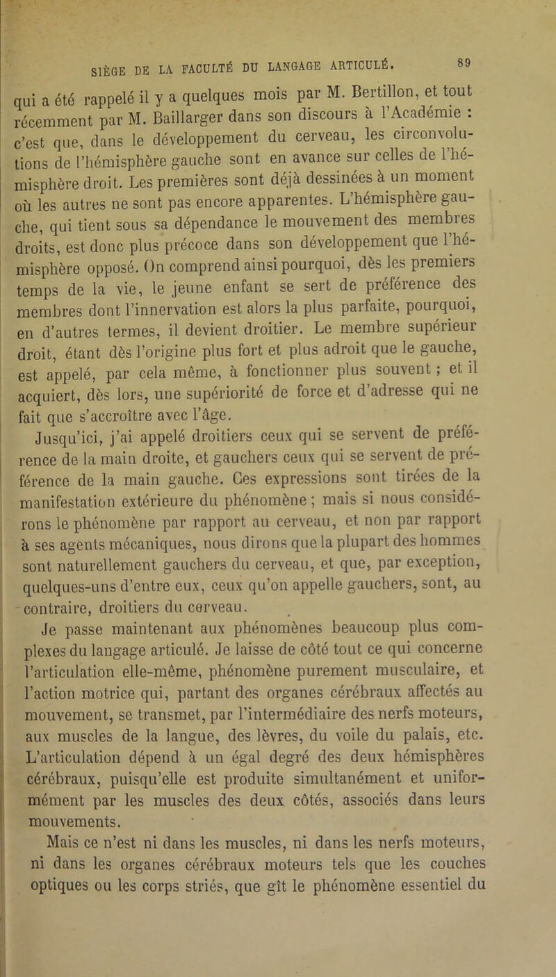 qui a été rappelé il y a quelques mois par M. Bertillon, et tout récemment par M. Baillarger dans son discours à l’Académie : c’est que, dans le développement du cerveau, les circonvolu- tions de l’hémisphère gauche sont en avance sur celles de 1 hé- misphère droit. Les premières sont déjà dessinées à un moment où les autres ne sont pas encore apparentes. L’hémisphère gau- che, qui tient sous sa dépendance le mouvement des membres droits, est donc plus précoce dans son développement que l’hé- misphère opposé. On comprend ainsi pourquoi, dès les premiers temps de la vie, le jeune enfant se sert de préférence des membres dont l’innervation est alors la plus parfaite, pourquoi, en d’autres termes, il devient droitier. Le membre supérieur droit, étant dès l’origine plus fort et plus adroit que le gauche, est appelé, par cela même, à fonctionner plus souvent ; et il acquiert, dès lors, une supériorité de force et d’adresse qui ne , fait que s’accroître avec l’âge. Jusqu’ici, j’ai appelé droitiers ceux qui se servent de préfé- i rence de la main droite, et gauchers ceux qui se servent de pré- ' férence de la main gauche. Ces expressions sont tirées de la manifestation extérieure du phénomène ; mais si nous considé- rons le phénomène par rapport au cerveau, et non par rapport à ses agents mécaniques, nous dirons que la plupart des hommes sont naturellement gauchers du cerveau, et que, par exception, quelques-uns d’entre eux, ceux qu’on appelle gauchers, sont, au -contraire, droitiers du cerveau. Je passe maintenant aux phénomènes beaucoup plus com- plexes du langage articulé. Je laisse de côté tout ce qui concerne l’articulation elle-même, phénomène purement musculaire, et l’action motrice qui, partant des organes cérébraux affectés au mouvement, se transmet, par l’intermédiaire des nerfs moteurs, aux muscles de la langue, des lèvres, du voile du palais, etc. L’articulation dépend à un égal degré des deux hémisphères : cérébraux, puisqu’elle est produite simultanément et unifor- I mément par les muscles des deux côtés, associés dans leurs ' mouvements. Mais ce n’est ni dans les muscles, ni dans les nerfs moteurs, ni dans les organes cérébraux moteurs tels que les couches optiques ou les corps striés, que gît le phénomène essentiel du