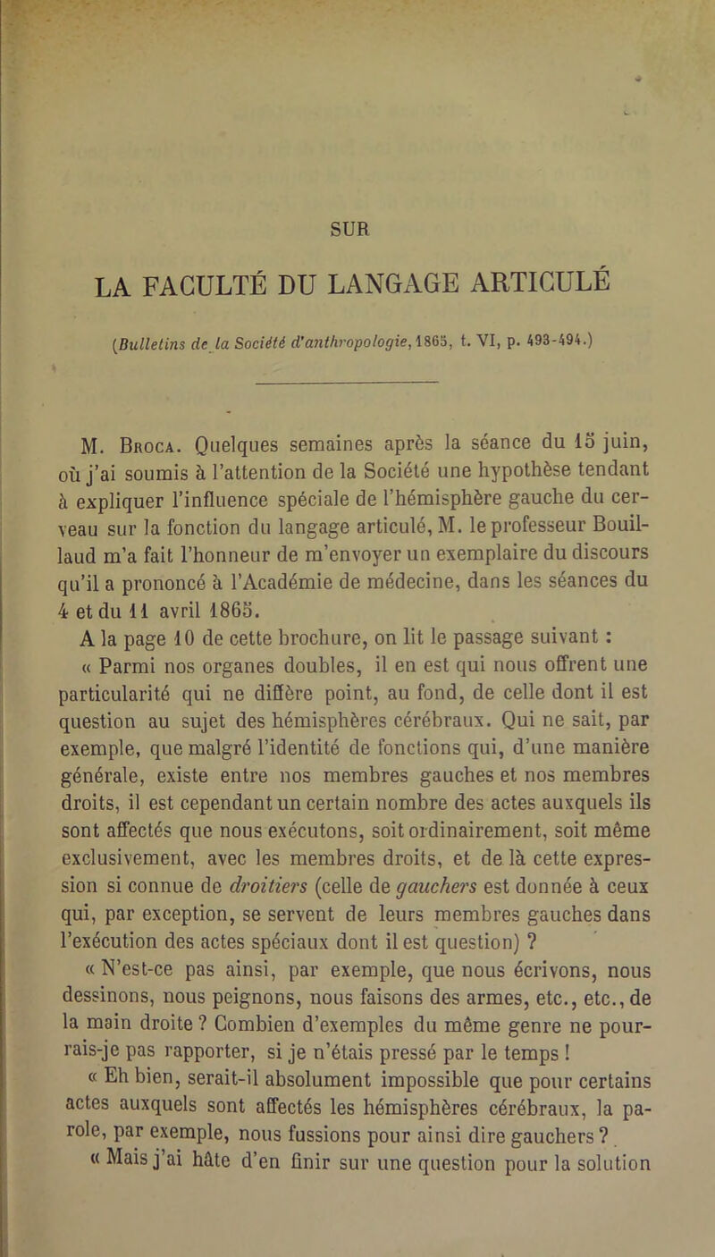 SUR LA FACULTÉ DU LANGAGE ARTICULÉ {Bulletins déjà Société d’anthropologie, t. VI, p. 493-494.) M. Broca. Quelques semaines après la séance du lo juin, où j’ai soumis à l’attention de la Société une hypothèse tendant à expliquer l’influence spéciale de l’hémisphère gauche du cer- veau sur la fonction du langage articulé, M. le professeur Bouil- laud m’a fait l’honneur de m’envoyer un exemplaire du discours qu’il a prononcé à l’Académie de médecine, dans les séances du 4 et du 11 avril 1865. A la page 10 de cette brochure, on lit le passage suivant : « Parmi nos organes doubles, il en est qui nous offrent une particularité qui ne diffère point, au fond, de celle dont il est question au sujet des hémisphères cérébraux. Qui ne sait, par exemple, que malgré l’identité de fonctions qui, d’une manière générale, existe entre nos membres gauches et nos membres droits, il est cependant un certain nombre des actes auxquels ils sont affectés que nous exécutons, soit ordinairement, soit même exclusivement, avec les membres droits, et de là cette expres- sion si connue de droitiers (celle de gauchers est donnée à ceux qui, par exception, se servent de leurs membres gauches dans l’exécution des actes spéciaux dont il est question) ? « N’est-ce pas ainsi, par exemple, que nous écrivons, nous dessinons, nous peignons, nous faisons des armes, etc., etc., de la main droite ? Combien d’exemples du même genre ne pour- rais-je pas rapporter, si je n’étais pressé par le temps ! c( Eh bien, serait-il absolument impossible que pour certains actes auxquels sont affectés les hémisphères cérébraux, la pa- role, par exemple, nous fussions pour ainsi dire gauchers ? « Mais j’ai hâte d’en finir sur une question pour la solution