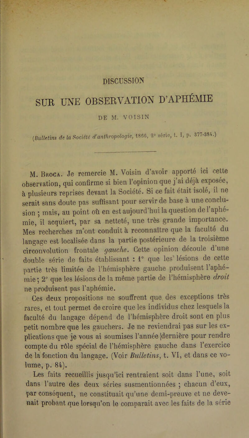 DISCUSSION SUR UNE OBSERVATION D’APHÉMIE DE M. VOISIN {Bulletins delaSiociété d’anthropologie, 1866, série, t. I, p. 377-384.) M. Broca. Je remercie M. Voisin d’avoir apporté ici cette observation, qui confirme si bien l’opinion que j’ai déjà exposée, à plusieurs reprises devant la Société. Si ce fait était isolé, il ne serait sans doute pas suffisant pour servir de base à une conclu- sion 5 mais, au point où en est aujourd hui la question de 1 aphé- mie, il acquiert, par sa netteté, une très grande importance. Mes recherches m’ont conduit à reconnaître que la faculté du langage est localisée dans la partie postérieure de la troisième circonvolution frontale gauche. Cette opinion découle d une double série de faits établissant : 1“ que les' lésions de cette partie très limitée de l’hémisphère gauche produisent l’aphé- mie ; 2“ que les lésions de la même partie de l’hémisphère droit ne produisent pas l’aphémie. Ces deux propositions ne souffrent que des exceptions très rares, et tout permet de croire que les individus chez lesquels la faculté du langage dépend de l’hémisphère droit sont en plus petit nombre que les gauchers. Je ne reviendrai pas sur les ex- plications que je vous ai soumises l’année [dernière pour rendre compte du rôle spécial de l’hémisphère gauche dans l’exercice de la fonction du langage. (Voir Bulletins, t. VI, et dans ce vo- lume, p. 84). Les faits recueillis jusqu’ici rentraient soit dans l’une, soit dans l’autre des deux séries susmentionnées ; chacun d’eux, par conséquent, ne constituait qu’une demi-preuve et ne deve- nait probant que lorsqu’on le comparait avec les faits de la série