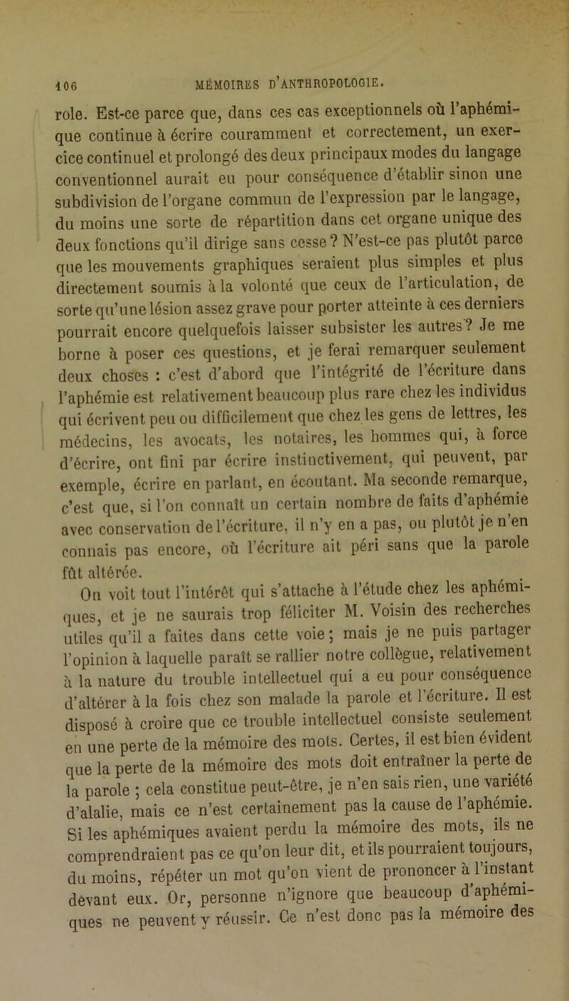 rôle. Est-ce parce que, dans ces cas exceptionnels où l’aphémi- que continue à écrire couramment et correctement, un exer- cice continuel et prolongé des deux principaux modes du langage conventionnel aurait eu pour conséquence d établir sinon une subdivision de l’organe commun de l’expression par le langage, du moins une sorte de répartition dans cet organe unique des deux fonctions qu’il dirige sans cesse? N est-ce pas plutôt parce que les mouvements graphiques seraient plus simples et plus directement soumis à la volonté que ceux de l’articulation, de sorte qu’une lésion assez grave pour porter atteinte à ces derniers pourrait encore quelquefois laisser subsister les autres? Je me borne à poser ces questions, et je ferai remarquer seulement deux choses : c’est d’abord que l’intégrité de 1 écriture dans l’aphémie est relativement beaucoup plus rare chez les individus qui écrivent peu ou difDcilement que chez les gens de lettres, les médecins, les avocats, les notaires, les hommes qui, h force d’écrire, ont fini par écrire instinctivement, qui peuvent, par exemple, écrire en parlant, en écoutant. Ma seconde remarque, c’est que, si l’on connaît un certain nombre de faits d aphéinie avec conservation de l’écriture, il n’y en a pas, ou plutôt je n en connais pas encore, où l’écriture ait péri sans que la parole fût altérée. On voit tout l’intérôt qui s’attache à l’étude chez les aphémi- ques, et je ne saurais trop féliciter M. Voisin des recherches utiles qu’il a faites dans cette voie ; mais je ne puis partager l’opinion à laquelle paraît se rallier notre collègue, relativement ù la nature du trouble intellectuel qui a eu pour conséquence d’altérer à la fois chez son malade la parole et l’écriture. Il est disposé à croire que ce trouble intellectuel consiste seulement en une perte de la mémoire des mots. Certes, il est bien évident que la perte de la mémoire des mots doit entraîner la perte de la parole ; cela constitue peut-être, je n’en sais rien, une variété d’alalie, mais ce n’est certainement pas la cause de 1 aphémie. Si les aphémiques avaient perdu la mémoire des mots, ils ne comprendraient pas ce qu’on leur dit, et ils pourraient toujours, du moins, répéter un mot qu’on vient de prononcer à l’instant devant eux. Or, personne n’ignore que beaucoup d aphémi- ques ne peuvent y réussir. Ce n’est donc pas la mémoire des