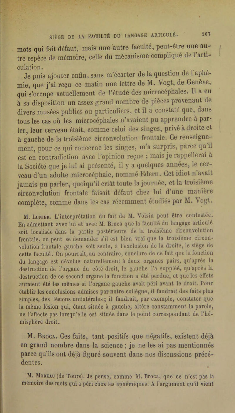 mots qui fait défaut, mais une autre faculté, peut-être une au- tre espèce de mémoire, celle du mécanisme compliqué de l arti- culation. Je puis ajouter enfin, sans m’écarter de la question de l’aphé- mie, que j’ai reçu ce matin une lettre de M. Vogt, de Genève, qui s’occupe actuellement de l’étude des microcéphales. 11 a eu à sa disposition un assez grand nombre de pièces provenant de divers musées publics ou particuliers, et il a constaté que, dans tous les cas où les microcéphales n’avaient pu apprendre à par- ler, leur cerveau était, comme celui des singes, privé à droite et à gauche de la troisième circonvolution frontale. Ce renseigne- ment, pour ce qui concerne les singes, m a surpris, parce qu il est en contradiction avec l’opinion reçue ; mais je rappellerai à la Société que je lui ai présenté, il y a quelques années, le cer- veau d’un adulte microcéphale, nommé Edern, Get idiot n avait jamais pu parler, quoiqu’il criât toute la journée, et la troisième circonvolution frontale faisait défaut chez lui d’une manière complète, comme dans les cas récemment étudiés par M. Vogt. M. Lunier. L’interprétation du fait de M. Voisin peut être contestée. En admettant avec lui et avec M. Broca que la faculté du langage articulé soit localisée dans la partie postérieure de la troisième circonvolution frontale, on peut se demander s’il est bien vrai que la troisième circon- volution frontale gauche soit seule, à l’exclusion de la droite, le siège de cette faculté. On pourrait, au contraire, conclure de ce fait que la fonction du langage est dévolue naturellement à deux organes pairs, qu’après la destruction de l’organe du côté droit, le gauche l’a suppléé, qu’après la destruction de ce second organe la fonction a été perdue, et que les effets auraient été les mêmes si l’organe gauche avait péri avant le droit. Pour établir les conclusions admises par notre collègue, il faudrait des faits plus simples, des lésions unilatérales ; il faudrait, par exemple, constater que la même lésion qui, étant située à gauche, altère constamment la parole, ne l’affecte pas lorsqu’elle est située dans le point correspondant de l’hé- misphère droit. M. Broca. Ces faits, tant positifs que négatifs, existent déjà en grand nombre dans la science ; je ne les ai pas mentionnés parce qu’ils ont déjà figuré souvent dans nos discussions précé- dentes. • M. Morexü (de Tours). Je pense, comme M. Broca, que ce n’est pas la mémoire des mots qui a péri chez les aphémiques. A l’argument qu’il vient