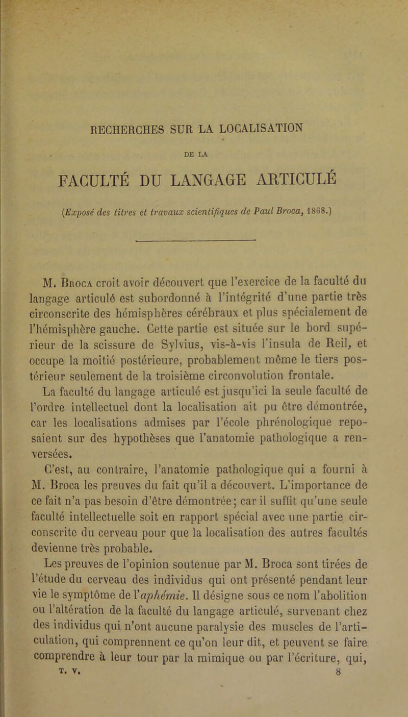 RECHERCHES SUR LA LOCALISATION DE LA FACULTÉ DU LANGAGE ARTICULÉ {Exposé des titres et travaux scientifiques de Paul Broca, 1868.) M. Broca croit avoir découvert que l’exercice de la faculté du langage articulé est subordonné à l’intégrité d’une partie très circonscrite des hémisphères cérébraux et plus spécialement de l’hémisphère gauche. Cette partie est située sur le bord supé- rieur de la scissure de Sylvius, vis-à-vis l’insula de Reih et occupe la moitié postérieure, probablement même le tiers pos- térieur seulement de la troisième circonvolution frontale. La faculté du langage articulé est jusqu’ici la seule faculté de l’ordre intellectuel dont la localisation ait pu être démontrée, car les localisations admises par l’école phrénologique repo- saient sur des hypothèses que l’anatomie pathologique a ren- versées. C’est, au contraire, l’anatomie pathologique qui a fourni à M. Broca les preuves du fait qu’il a découvert. L’importance de ce fait n’a pas besoin d’être démontrée; car il suffit qu’une seule faculté intellectuelle soit en rapport spécial avec une partie cir- conscrite du cerveau pour que la localisation des autres facultés devienne très probable. Les preuves de l’opinion soutenue par M. Broca sont tirées de l’étude du cerveau des individus qui ont présenté pendant leur vie le symptôme de Vaphémie. 11 désigne sous ce nom l’abolition ou l’altération de la faculté du langage articulé, survenant chez des individus qui n’ont aucune paralysie des muscles de l’arti- culation, qui comprennent ce qu’on leur dit, et peuvent se faire comprendre à leur tour par la mimique ou par l’écriture, qui,