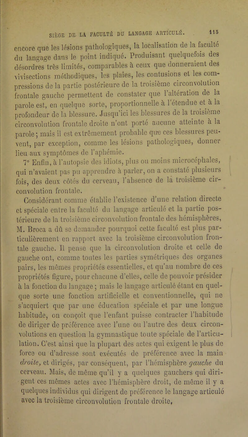 encore que les basions pathologiques, la localisation de la faculté du langage dans le point indiqué. Produisant quelquefois des désordres très limités, comparables à ceux que donneraient des \ivisections méthodiques, les plaies, les contusions et les com- pressions de la partie postérieure de la troisième circonvolution frontale gauche permettent de constater que l’altération de la parole est, en quelque sorte, proportionnelle à 1 étendue et à la profondeur de la blessure. Jusqu’ici les blessures de la troisième circonvolution frontale droite n’ont porte aucune atteinte à la parole; mais il est extrêmement probable que ces blessures peu- vent, par exception, comme les lésions pathologiques, donner lieu aux symptômes de l’aphémie. T Enfin, à l’autopsie des idiots, plus ou moins microcéphales, qui n’avaient pas pu apprendre à parler, on a constaté plusieurs ^ fois, des deux côtés du cerveau, l’absence de la troisième cir- convolution frontale. Considérant comme établie l’existence d’une relation directe et spéciale entre la faculté du langage articulé et la partie pos- térieure de la troisième circonvolution frontale des hémisphères, M. Broca a dû se demander pourquoi cette faculté est plus par- ticulièrement en rapport avec la troisième circonvolution fron- tale gauche. Il pense que la circonvolution droite et celle de gauche ont, comme toutes les parties symétriques des organes pairs, les mêmes propriétés essentielles, et qu’au nombre de ces propriétés figure, pour chacune d’elles, celle de pouvoir présider à la fonction du langage ; mais le langage articulé étant en quel- que sorte une fonction artificielle et conventionnelle, qui ne s’acquiert que par une éducation spéciale et par une longue habitude, on conçoit que l’enfant puisse contracter l’habitude de diriger de préférence avec l’une ou l’autre des deux circon- volutions en question la gymnastique toute spéciale de l’articu- | lation. C’est ainsi que la plupart des actes qui exigent le plus de force ou d’adresse sont exécutés de préférence avec la main droite, et dirigés, par conséquent, par l’hémisphère gauche du cerveau. Mais, de même qu’il y a quelques gauchers qui diri- gent ces mêmes actes avec l’hémisphère droit, de même il y a quelques individus qui dirigent de préférence le langage articulé avec la troisième circonvolution frontale droite.