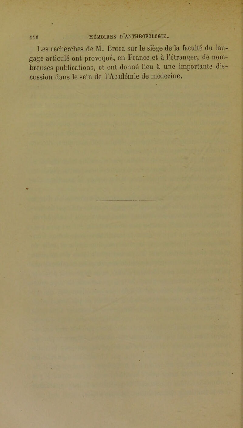 Les recherches de M. Broca sur le siège de la faculté du lan- gage articulé ont provoqué, en France et à l’étranger, de nom- breuses publications, et ont donné lieu à une importante dis- cussion dans le sein de l’Académie de médecine.