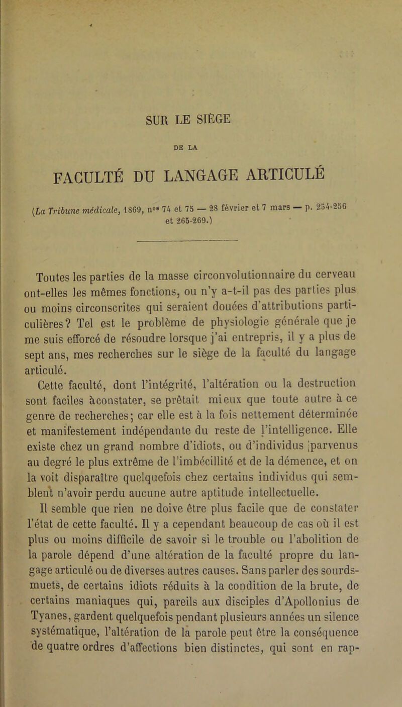 SUR LE SIÈGE DE LA FACULTÉ DU LANGAGE ARTICULÉ [La Tribune médicale, 1869, n»» 74 et 75 — 28 février et 7 mars — p. 254-256 et 265-269.) Toutes les parties de la masse circonvolutionnaire du cerveau ont-elles les mêmes fonctions, ou n’y a-t-il pas des parties plus ou moins circonscrites qui seraient douées d attributions parti- culières? Tel est le problème de physiologie générale que je me suis efforcé de résoudre lorsque j’ai entrepris, il y a plus de sept ans, mes recherches sur le siège de la faculté du langage articulé. Cette faculté, dont l’intégrité, l’altération ou la destruction sont faciles àconstater, se prêtait mieux que toute autre à ce genre de recherches; car elle est à la fois nettement déterminée et manifestement indépendante du reste de l’intelligence. Elle existe chez un grand nombre d’idiots, ou d’individus jparvenus au degré le plus extrême de l’imbécillité et de la démence, et on la voit disparaître quelquefois chez certains individus qui sem- blent n’avoir perdu aucune autre aptitude intellectuelle. Il semble que rien ne doive être plus facile que de constater l’état de cette faculté. Il y a cependant beaucoup de cas où il est plus ou moins difficile de savoir si le trouble ou l’abolition de la parole dépend d’une altération de la faculté propre du lan- gage articulé ou de diverses autres causes. Sans parler des sourds- muets, de certains idiots réduits à la condition de la brute, de certains maniaques qui, pareils aux disciples d’Apollonius de Tyanes, gardent quelquefois pendant plusieurs années un silence systématique, l’altération de la parole peut être la conséquence de quatre ordres d’affections bien distinctes, qui sont en rap-