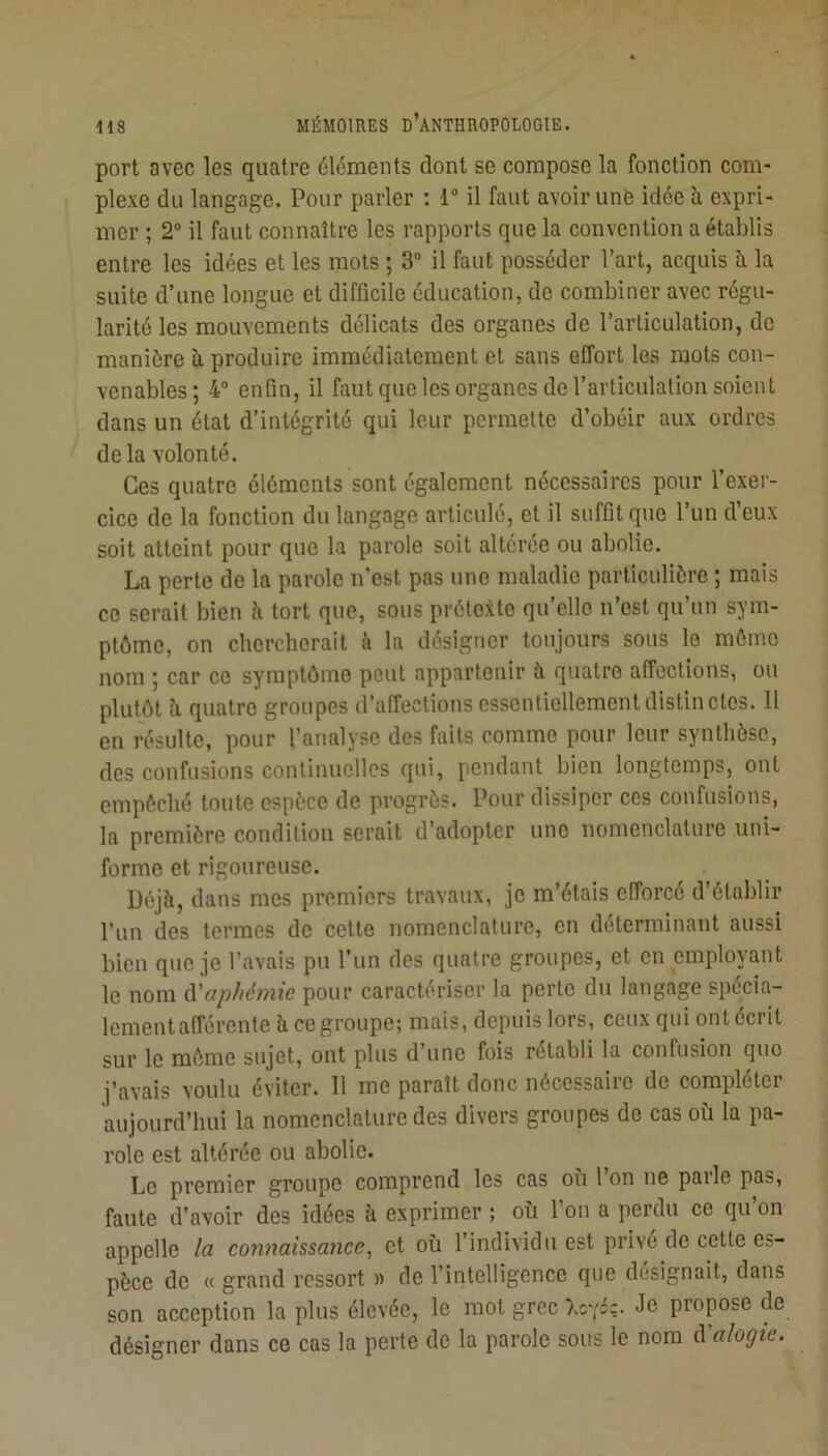 port avec les quatre éléments dont se compose la fonction com- plexe du langage. Pour parler : 1° il faut avoir unfe idée à expri- mer ; 2“ il faut connaître les rapports que la convention a établis entre les idées et les mots ; 3“ il faut posséder l’art, acquis à la suite d’une longue et difficile éducation, de combiner avec régu- larité les mouvements délicats des organes de l’articulation, de manière îi produire immédiatement et sans effort les mots con- venables; 4 enQn, il faut que les organes de l’articulation soient dans un état d’intégrité qui leur permette d’obéir aux ordres delà volonté. Ces quatre éléments sont également nécessaires pour l’exer- cice de la fonction du langage articulé, et il suffit que l’un d’eux soit atteint pour que la parole soit altérée ou abolie. La perte de la parole n’est pas une maladie particulière ; mais ce serait bien ii tort que, sous prétexte qu’elle n’est qu’un sym- ptôme, on chercherait à la désigner toujours sous le môme nom ; car ce symptôme peut appartenir à quatre affections, ou plutôt h quatre groupes d’affections essentiellement distinctes. 11 en résulte, pour l’analyse des faits comme pour leur synthèse, des confusions continuelles qui, pendant bien longtemps, ont empêché toute espèce de progrès. Pour dissiper ces confusions, la première condition serait d’adopter une nomenclature uni- forme et rigoureuse. Déjà, dans mes premiers travaux, je m’étais efforcé d’établir l’un des termes de cette nomenclature, en déterminant aussi bien que je l’avais pu l’un des quatre groupes, et en employant le nom à'aphémie pour caractériser la perle du langage spécia- lementafférente àcegroupe; mais, depuis lors, ceux qui ont écrit sur le môme sujet, ont plus d’une fois rétabli la confusion que j’avais voulu éviter. Il me paraît donc nécessaire de compléter aujourd’hui la nomenclature des divers groupes de cas où la pa- role est altérée ou abolie. Le premier groupe comprend les cas où 1 on ne parle pas, faute d’avoir des idées à exprimer ; où l’on a perdu ce qu’on appelle la connaissance^ et où l’individu est privé de cette es- pèce de « grand ressort » de l’intelligence que désignait, dans son acception la plus élevée, le mot grec Xovéç. Je propose de désigner dans ce cas la perte de la parole sous le nom à'alogie.