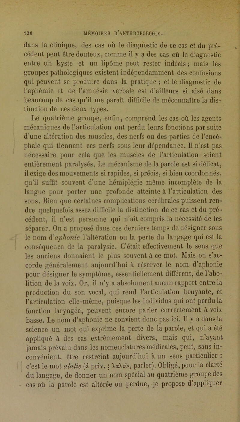 dans la clinique, des cas où le diagnostic de ce cas et du pr<i- cédent peut être douteux, comme il y a des cas où le diagnostic entre un kyste et un lipôme peut rester indécis ; mais les groupes pathologiques existent indépendamment des confusions qui peuvent se produire dans la pratique ; et le diagnostic de l’aphémie et de l’amnésie verbale est d’ailleurs si aisé dans beaucoup de cas qu’il me paraît difficile de méconnaître la dis- tinction de ces deux types. Le quatrième groupe, enfin, comprend les cas où les agents mécaniques de l’articulation ont perdu leurs fonctions par suite d’une altération des muscles, des nerfs ou des parties de l’encé- phale qui tiennent ces nerfs sous leur dépendance. 11 n’est pas nécessaire pour cela que les muscles de l’articulation soient entièrement paralysés. Le mécanisme de la parole est si délicat, il exige des mouvements si rapides, si précis, si bien coordonnés, qu’il suffit souvent d’une hémiplégie môme incomplète de la langue pour porter une profonde atteinte à l’articulation des sons. Bien que certaines complications cérébrales puissent ren- dre quelquefois assez difficile la distinction de ce cas et du pré- cédent, il n’est personne qui n’ait compris la nécessité de les séparer. On a proposé dans ces derniers temps de désigner sous le nom à'aphonie l’altération ou la perle du langage qui est la conséquence de la paralysie. C’était effectivement le sens que les anciens donnaient le plus souvent è ce mot. Mais on s’ac- corde généralement aujourd’hui à réserver le nom d’aphonie pour désigner le symptôme, essentiellement différent, de l’abo- lition de la voix. Or, il n’y a absolument aucun rapport entre la production du son vocal, qui rend l’articulation bruyante, et l’articulation elle-même, puisque les individus qui ont perdu la fonction laryngée, peuvent encore parler correctement à voix basse. Le nom d’aphonie ne convient donc pas ici. Il y a dans la science un mot qui exprime la perte de la parole, et qui a été appliqué à des cas extrêmement divers, mais qui, n’ayant jamais prévalu dans les nomenclatures médicales, peut, sans in- convénient, être restreint aujourd’hui à un sens particulier : c’est le mot alalie (à priv. ; Xa),£iv, parler). Obligé, pour la clarté du langage, de donner un nom spécial au quatrième groupe des cas où la parole est altérée ou perdue, je propose d’appliquer