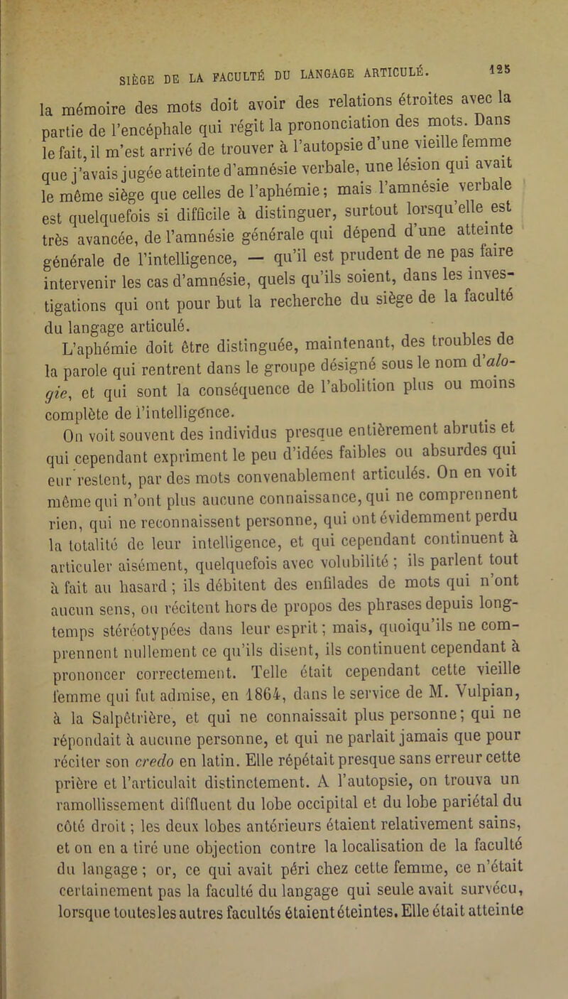 195 la mémoire des mots doit avoir des relations étroites avec la partie de l’encéphale qui régit la prononciation des mots. Dans le fait, il m’est arrivé de trouver à l’autopsie d’une vieille femme que j’avais jugée atteinte d amnésie verbale, une lésion qui le même siège que celles de l’aphémie; mais l’amnésie verbale est quelquefois si difficile à distinguer, surtout lorsqu elle est très avancée, de l’amnésie générale qui dépend d’une atteinte générale de l’intelligence, - qu’il est prudent de ne pas faire intervenir les cas d’amnésie, quels qu’ils soient, dans les inves- tigations qui ont pour but la recherche du siège de la faculté du langage articulé. L’aphémie doit être distinguée, maintenant, des troubles de la parole qui rentrent dans le groupe désigné sous le nom d’a/o- gie, et qui sont la conséquence de l’abolition plus ou moins complète de l’intelligènce. Ou voit souvent des individus presque entièrement abrutis et qui cependant expriment le peu d’idées faibles ou absurdes qui eiir restent, par des mots convenablement articulés. On en voit même qui n’ont plus aucune connaissance, qui ne comprennent rien, qui ne reconnaissent personne, qui ont évidemment perdu la totalité de leur intelligence, et qui cependant continuent à articuler aisément, quelquefois avec volubilité ; ils parlent tout h fait au hasard ; ils débitent des enfilades de mots qui n ont aucun sens, ou récitent hors de propos des phrases depuis long- temps stéréotypées dans leur esprit ; mais, quoiqu ils ne com- prennent nullement ce qu’ils disent, ils continuent cependant à prononcer correctement. Telle était cependant cette vieille femme qui fut admise, en 1864, dans le service de M. Vulpian, à la Salpêtrière, et qui ne connaissait plus personne ; qui ne répondait ù. aucune personne, et qui ne parlait jamais que pour réciter son credo en latin. Elle répétait presque sans erreur cette prière et l’articulait distinctement. A l’autopsie, on trouva un ramollissement diffluent du lobe occipital et du lobe pariétal du côté droit ; les deux lobes antérieurs étaient relativement sains, et on en a tiré une objection contre la localisation de la faculté du langage ; or, ce qui avait péri chez cette femme, ce n’était certainement pas la faculté du langage qui seule avait survécu, lorsque toutesles autres facultés étaientéteintes. Elle était atteinte