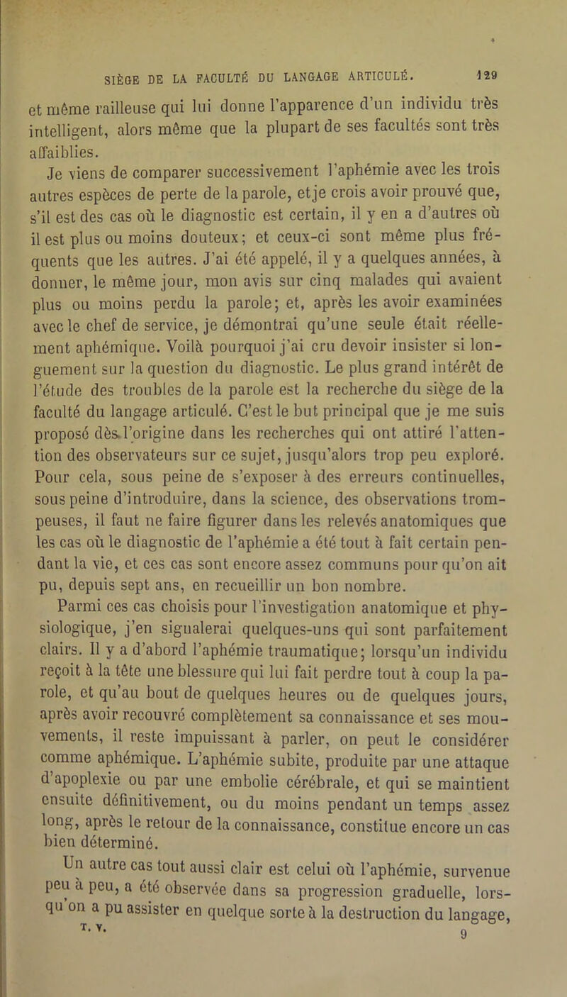 et même railleuse qui lui donne l’apparence d’un individu très intelligent, alors môme que la plupart de ses facultés sont très affaiblies. Je viens de comparer successivement l’aphémie avec les trois autres espèces de perte de la parole, etje crois avoir prouvé que, s’il est des cas où le diagnostic est certain, il y en a d’autres où il est plus ou moins douteux; et ceux-ci sont même plus fré- quents que les autres. J’ai été appelé, il y a quelques années, h donner, le même jour, mon avis sur cinq malades qui avaient plus ou moins perdu la parole; et, après les avoir examinées avec le chef de service, je démontrai qu’une seule était réelle- ment aphémique. Voilà pourquoi j’ai cru devoir insister si lon- guement sur la question du diagnostic. Le plus grand intérêt de l’étude des troubles de la parole est la recherche du siège de la faculté du langage articulé. C’est le but principal que je me suis proposé dès.l’origine dans les recherches qui ont attiré l’atten- tion des observateurs sur ce sujet, jusqu’alors trop peu exploré. Pour cela, sous peine de s’exposer à des erreurs continuelles, sous peine d’introduire, dans la science, des observations trom- peuses, il faut ne faire figurer dans les relevés anatomiques que les cas où le diagnostic de l’aphémie a été tout à fait certain pen- dant la vie, et ces cas sont encore assez communs pour qu’on ait pu, depuis sept ans, en recueillir un bon nombre. Parmi ces cas choisis pour l’investigation anatomique et phy- siologique, j’en signalerai quelques-uns qui sont parfaitement clairs. 11 y a d’abord l’aphémie traumatique; lorsqu’un individu reçoit à la tête une blessure qui lui fait perdre tout à coup la pa- role, et qu’au bout de quelques heures ou de quelques jours, après avoir recouvré complètement sa connaissance et ses mou- vements, il reste impuissant à parler, on peut le considérer comme aphémique. L’aphémie subite, produite par une attaque d apoplexie ou par une embolie cérébrale, et qui se maintient ensuite définitivement, ou du moins pendant un temps assez long, après le retour de la connaissance, constitue encore un cas bien déterminé. Un autre cas tout aussi clair est celui où l’aphémie, survenue peu à peu, a été observée dans sa progression graduelle, lors- qu on a pu assister en quelque sorte à la destruction du langage, T.V. g