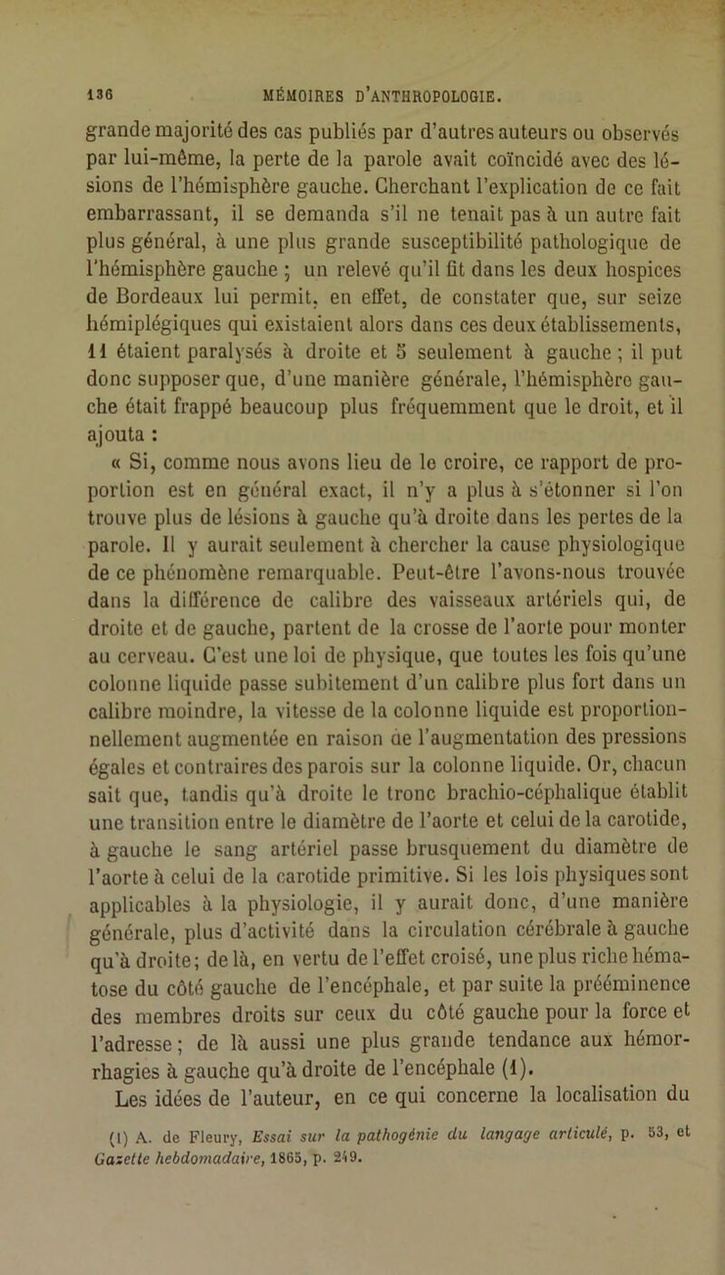 grande majorité des cas publiés par d’autres auteurs ou observés par lui-même, la perte de la parole avait coïncidé avec des lé- sions de l’hémisphère gauche. Cherchant l’explication de ce fait embarrassant, il se demanda s’il ne tenait pas à un autre fait plus général, à une plus grande susceptibilité pathologique de l'hémisphère gauche \ un relevé qu’il fit dans les deux hospices de Bordeaux lui permit, en effet, de constater que, sur seize hémiplégiques qui existaient alors dans ces deux établissements, H étaient paralysés à droite et S seulement à gauche ; il put donc supposer que, d’une manière générale, l’hémisphère gau- che était frappé beaucoup plus fréquemment que le droit, et il ajouta : « Si, comme nous avons lieu de le croire, ce rapport de pro- portion est en général exact, il n’y a plus à s’étonner si l’on trouve plus de lésions à gauche qu’à droite dans les pertes de la parole. 11 y aurait seulement à chercher la cause physiologique de ce phénomène remarquable. Peut-être l’avons-nous trouvée dans la différence de calibre des vaisseaux artériels qui, de droite et de gauche, partent de la crosse de l’aorte pour monter au cerveau. C’est une loi de physique, que toutes les fois qu’une colonne liquide passe subitement d’un calibre plus fort dans un calibre moindre, la vitesse de 1a colonne liquide est proportion- nellement augmentée en raison cie l’augmentation des pressions égales et contraires des parois sur la colonne liquide. Or, chacun sait que, tandis qu’à droite le tronc brachio-céphalique établit une transition entre le diamètre de l’aorte et celui de la carotide, à gauche le sang artériel passe brusquement du diamètre de l’aorte à celui de la carotide primitive. Si les lois physiques sont applicables à la physiologie, il y aurait donc, d’une manière générale, plus d’activité dans la circulation cérébrale à gauche qu’à droite; de là, en vertu de l’effet croisé, une plus riche héma- tose du côté gauche de l’encéphale, et par suite la prééminence des membres droits sur ceux du côté gauche pour la force et l’adresse ; de là aussi une plus grande tendance aux hémor- rhagies à gauche qu’à droite de l’encéphale (1). Les idées de l’auteur, en ce qui concerne la localisation du (1) A. de Fleury, Essai sur la pathogénie du langage articulé, p. 53, et Gaictle hebdomadaire, 1865, p. 249.