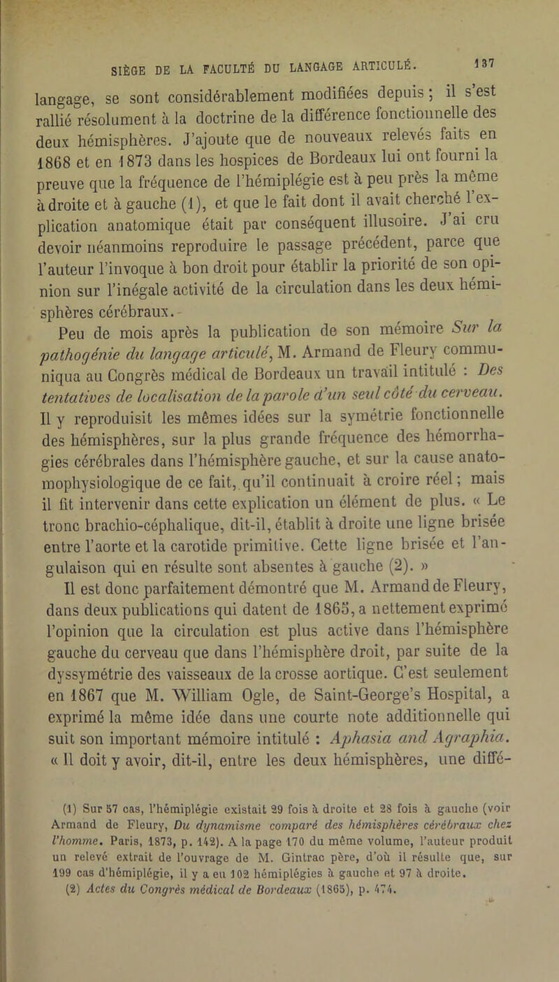 langage, se sont considérablement modifiées depuis ; il s est rallié résolument à la doctrine de la différence fonctionnelle des deux hémisphères. J’ajoute que de nouveaux relevés faits en 1868 et en 1873 dans les hospices de Bordeaux lui ont fourni la preuve que la fréquence de l’hémiplégie est à peu près la même adroite et à gauche (1), et que le fait dont il avait cherché 1 ex- plication anatomique était par conséquent illusoire. J ai cru devoir néanmoins reproduire le passage précédent, parce que l’auteur l’invoque à bon droit pour établir la priorité de son opi- nion sur l’inégale activité de la circulation dans les deux hémi- sphères cérébraux. Peu de mois après la publication de son mémoire Sio' la pathogénie du langage articulé, M. Armand de Fleury commu- niqua au Congrès médical de Bordeaux un travail intitulé : Des tentatives de localisation de la parole d’un seul côté du cerveau. Il y reproduisit les mêmes idées sur la symétrie fonctionnelle des hémisphères, sur la plus grande fréquence des hémorrha- gies cérébrales dans l’hémisphère gauche, et sur la cause anato- mophysiologique de ce fait, qu’il continuait à croire réel ; mais il fit intervenir dans cette explication un élément de plus. « Le tronc brachio-céphalique, dit-il, établit à droite une ligne brisée entre l’aorte et la carotide primitive. Cette ligne brisée et l’an- gulaison qui en résulte sont absentes à gauche (2). » Il est donc parfaitement démontré que M. Armand de Fleury, dans deux publications qui datent de 1865, a nettement exprimé l’opinion que la circulation est plus active dans l’hémisphère gauche du cerveau que dans l’hémisphère droit, par suite de la dyssymétrie des vaisseaux de la crosse aortique. C’est seulement en 1867 que M. William Ogle, de Saint-George’s Hospital, a exprimé la même idée dans une courte note additionnelle qui suit son important mémoire intitulé : Aphasia and Agraphia. « Il doit y avoir, dit-il, entre les deux hémisphères, une diffé- (1) SurS7 cas, l’hémiplégie existait 29 fois à droite et 28 fois à gauche (voir Armand de Fleury, Du dynamisme comparé des hémisphères cérébraux chez l’homme. Paris, 1873, p. 142). A la page 170 du môme volume, l’auteur produit un relevé extrait de l’ouvrage de M. Gintrac père, d’où il résulte que, sur 199 cas d'hémiplégie, il y a eu 102 hémiplégies ù gauche et 97 è droite. (2) Actes du Cong7'ès médical de Bordeaux (1865), p. 474.