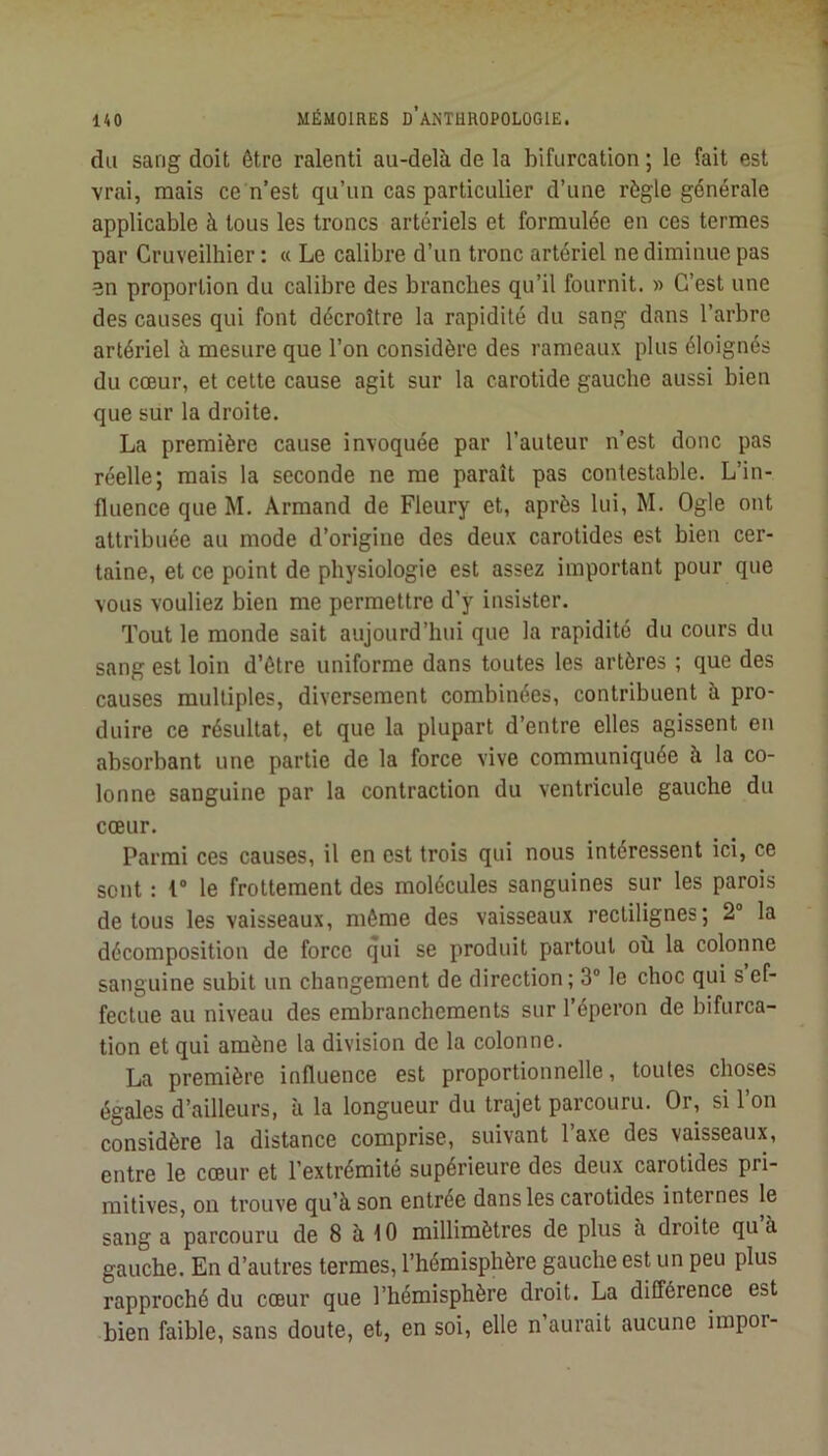 du sang doit être ralenti au-delà de la bifurcation ; le fait est vrai, mais ce n’est qu’un cas particulier d’une règle générale applicable à tous les troncs artériels et formulée en ces termes par Cruveilhier : « Le calibre d’un tronc artériel ne diminue pas en proportion du calibre des branches qu’il fournit. » C’est une des causes qui font décroître la rapidité du sang dans l’arbre artériel à mesure que l’on considère des rameaux plus éloignés du cœur, et cette cause agit sur la carotide gauche aussi bien que sur la droite. La première cause invoquée par l’auteur n’est donc pas réelle; mais la seconde ne me paraît pas contestable. L’in- fluence que M. Armand de Fleury et, après lui, M. Ogle ont attribuée au mode d’origine des deux carotides est bien cer- taine, et ce point de physiologie est assez important pour que vous vouliez bien me permettre d’y insister. Tout le monde sait aujourd’hui que la rapidité du cours du sang est loin d’étre uniforme dans toutes les artères ; que des causes multiples, diversement combinées, contribuent à pro- duire ce résultat, et que la plupart d’entre elles agissent en absorbant une partie de la force vive communiquée à la co- lonne sanguine par la contraction du ventricule gauche du cœur. Parmi ces causes, il en est trois qui nous intéressent ici, ce sont : 1“ le frottement des molécules sanguines sur les parois de tous les vaisseaux, même des vaisseaux rectilignes; 2“ la décomposition de force qui se produit partout où la colonne sanguine subit un changement de direction; 3® le choc qui s ef- fectue au niveau des embranchements sur l’éperon de bifurca- tion et qui amène la division de la colonne. La première influence est proportionnelle, toutes choses égales d’ailleurs, à la longueur du trajet parcouru. Or, si l’on considère la distance comprise, suivant l’axe des vaisseaux, entre le cœur et l’extrémité supérieure des deux carotides pri- mitives, on trouve qu’à son entrée dans les carotides internes le sang a parcouru de 8 à î 0 millimètres de plus à droite qu à gauche. En d’autres termes, l’hémisphère gauche est un peu plus rapproché du cœur que l’hémisphère droit. La différence est bien faible, sans doute, et, en soi, elle n’aurait aucune impor-