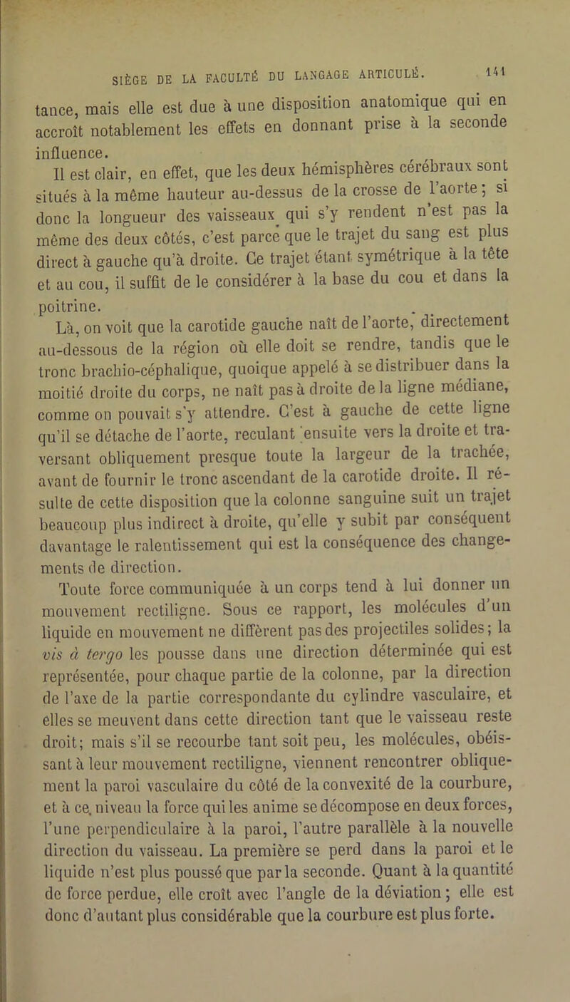 tance, mais elle est due à une disposition anatomique qui en accroît notablement les effets en donnant prise à la seconde influence. Il est clair, en effet, que les deux hémisphères cérébraux sont situés à la même hauteur au-dessus de la crosse de 1 aorte ; si donc la longueur des vaisseaux^ qui s’y rendent n’est pas la même des deux côtés, c’est parce que le trajet du sang est plus direct à gauche qu’à droite. Ce trajet étant symétrique à la tête et au cou, il suffit de le considérer à la base du cou et dans la poitrine. Là, on voit que la carotide gauche naît de 1 aorte, directement au-dessous de la région où elle doit se rendre, tandis que le tronc brachio-céphalique, quoique appelé à se distribuer dans la moitié droite du corps, ne naît pas à droite delà ligne médiane, comme on pouvait s’y attendre. C’est à gauche de cette ligne qu’il se détache de l’aorte, reculant ensuite vers la droite et tra- versant obliquement presque toute la largeur de la trachée, avant de fournir le tronc ascendant de la carotide droite. Il ré- sulte de cette disposition que la colonne sanguine suit un trajet beaucoup plus indirect à droite, qu’elle y subit par conséquent davantage le ralentissement qui est la conséquence des change- ments de direction. Toute force communiquée à un corps tend à lui donner un mouvement rectiligne. Sous ce l’apport, les molécules d un liquide en mouvement ne diffèrent pas des projectiles solides; la vis à tergo les pousse dans une direction déterminée qui est représentée, pour chaque partie de la colonne, par la direction de l’axe de la partie correspondante du cylindre vasculaire, et elles se meuvent dans cette direction tant que le vaisseau reste droit; mais s’il se recourbe tant soit peu, les molécules, obéis- sant à leur mouvement rectiligne, viennent rencontrer oblique- ment la paroi vasculaire du côté de la convexité de la courbure, et à ce. niveau la force qui les anime se décompose en deux forces, l’une perpendiculaire à la paroi, l’autre parallèle à la nouvelle direction du vaisseau. La première se perd dans la paroi et le liquide n’est plus poussé que parla seconde. Quant à la quantité de force perdue, elle croît avec l’angle de la déviation ; elle est donc d’au tant plus considérable que la courbure est plus forte.