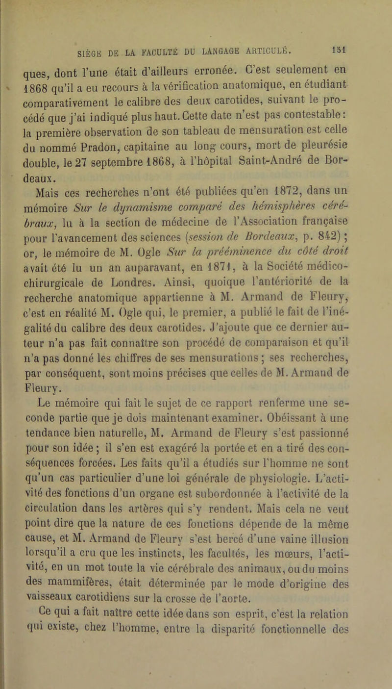 ques, dont l’une était d’ailleurs erronée. C’est seulement en 1868 qu’il a eu recours à la vérification anatomique, en étudiant comparativement le calibre des deux carotides, suivant le pro- cédé que j’ai indiqué plus haut. Cette date n’est pas contestable : la première observation de son tableau de mensuration est celle du nommé Pradon, capitaine au long cours, mort de pleurésie double, le 27 septembre 1868, à l’hôpital Saint-André de Bor- deaux. Mais ces recherches n’ont été publiées qu’en 1872, dans un mémoire Sur le dynamisme comparé des hémisphères céré- braux, lu à la section de médecine de l’Association française pour l'avancement des sciences [session de Bordeaux, p. 842) ; or, le mémoire de M. Ogle Sur la prééminence du côté droit avait été lu un an auparavant, en 1871, à la Société médico- chirurgicale de Londres. Ainsi, quoique l’antériorité de la recherche anatomique appartienne à M. Armand de Fleury, c’est en réalité M. Ogle qui, le premier, a publié le fait de l’iné- galité du calibre des deux carotides. J’ajoute que ce dernier au- teur n’a pas fait connaître son procédé de comparaison et qu’il n’a pas donné les chiffres de ses mensurations ; ses recherches, par conséquent, sont moins précises que celles de M. Armand de Fleury. Le mémoire qui fait le sujet de ce rapport renferme une se- conde partie que je dois maintenant examiner. Obéissant à une tendance bien naturelle, M. Armand de Fleury s’est passionné pour son idée ; il s’en est exagéré la portée et en a tiré des con- séquences forcées. Les faits qu’il a étudiés sur l’homme ne sont qu’un cas particulier d’une loi générale de physiologie. L’acti- vité des fonctions d’un organe est subordonnée h l’activité de la circulation dans les artères qui s’y rendent. Mais cela ne veut point dire que la nature de ces fonctions dépende de la même cause, et M. Armand de Fleury s’est bercé d’une vaine illusion lorsqu’il a cru que les instincts, les facultés, les mœurs, l’acti- vité, en un mot toute la vie cérébrale des animaux,oudu moins des mammifères, était déterminée par le mode d’origine des vaisseaux carotidiens sur la crosse de l’aorte. Ce qui a fait naître cette idée dans son esprit, c’est la relation qui existe, chez l’homme, entre la disparité fonctionnelle des