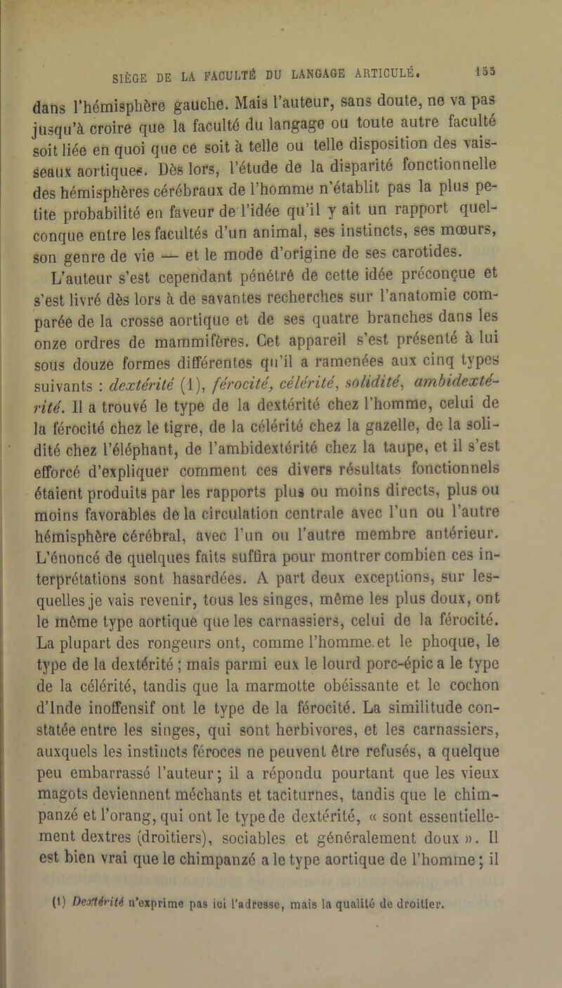 dans l’hémisphère gauche. Mais 1 auteur, sans doute, ne va pas jusqu’à croire que la faculté du langage ou toute autre faculté soit liée en quoi que ce soit à telle ou telle disposition des vais- seaux aortiques. Dès lors, l’étude de la disparité fonctionnelle des hémisphères cérébraux de l’homme n’établit pas la plus pe- tite probabilité en faveur de l’idée qu’il y ait un rapport quel- conque entre les facultés d’un animal, ses instincts, ses moeurs, son genre de vie — et le mode d’origine de ses carotides. L’auteur s’est cependant pénétré de celte idée préconçue et s’est livré dès lors à de savantes recherches sur l’anatomie com- parée de la crosse aortique et de ses quatre branches dans les onze ordres de mammifères. Cet appareil s’est présenté à lui sous douze formes différentes qu’il a ramenées aux cinq types suivants ; dextérité (1), férocité, célérité^ solidité, ambidexte^ rité. Il a trouvé le type de la dextérité chez l’homme, celui de la férocité chez le tigre, de la célérité chez la gazelle, de la soli- dité chez l’éléphant, de l’ambidextérité chez la taupe, et il s’est efforcé d’expliquer comment ces divers résultats fonctionnels étaient produits par les rapports plus ou moins directs, plus ou moins favorables delà circulation centrale avec l’un ou l’autre hémisphère cérébral, avec l’un ou l’autre membre antérieur. L’énoncé de quelques faits suffira pour montrer combien ces in- terprétations sont hasardées. A part deux exceptions, sur les- quelles je vais revenir, tous les singes, même les plus doux, ont le môme type aortique que les carnassiers, celui de la férocité. La plupart des rongeurs ont, comme l’homme.et le phoque, le type de la dextérité ; mais parmi eux le lourd porc-épic a le type de la célérité, tandis que la marmotte obéissante et le cochon d’Inde inoffensif ont le type de la férocité. La similitude con- statée entre les singes, qui sont herbivores, et les carnassiers, auxquels les instincts féroces ne peuvent être refusés, a quelque peu embarrassé l’auteur ; il a répondu pourtant que les vieux magots deviennent méchants et taciturnes, tandis que le chim- panzé et l’orang,qui ont le type de dextérité, « sont essentielle- ment dextres (droitiers), sociables et généralement doux». U est bien vrai que le chimpanzé a le type aortique de l’homme ; il (I) Dejtténié n’exprime pas ioi l’adresse, mais la qualité de droitier.