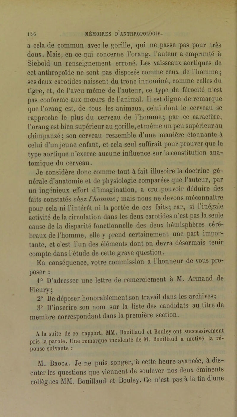 a cela de commun avec le gorille, qui ne passe pas pour très doux. Mais, en ce qui concerne l’orang, l’auteur a emprunté h. Siebold un renseignement erroné. Les vaisseaux aortiques de cet anthropoïde ne sont pas disposés comme ceux de l’homme ; ses deux carotides naissent du tronc innominé, comme celles du tigre, et, de l’aveu même de l’auteur, ce type de férocité n’est pas conforme aux mœurs de l’animal. Il est digne de remarque que l’orang est, de tous les animaux, celui dont le cerveau se rapproche le plus du cerveau de l’homme; par ce caractère, l’orang est bien supérieur au gorille, et môme un peu supérieur au chimpanzé ; son cerveau ressemble d’une manière étonnante à celui d’un jeune enfant, et cela seul suffirait pour prouver que le type aortique n’exerce aucune influence sur la constitution ana- tomique du cerveau. Je considère donc comme tout à fait illusoire la doctrine gé- nérale d’anatomie et de physiologie comparées que l’auteur, par un ingénieux effort d’imagination, a cru pouvoir déduire des faits constatés chez thomme mais nous ne devons méconnaître pour cela ni l’intérêt ni la portée de ces faits; car, si 1 inégale activité de la circulation dans les deux carotides n’est pas la seule cause de la disparité fonctionnelle des deux hémisphères céré- braux de l’homme, elle y prend certainement une part impor- tante, et c’est l’un des éléments dont on devra désormais tenir compte dans l’étude de cette grave question. En conséquence, votre commission a l’honneur de vous pro- poser : 1° D’adresser une lettre de remerciement à M. Armand de Fleury; 2® De déposer honorablement son travail dans les archives; 3® D’inscrire son nom sur la liste des candidats au titre de membre correspondant dans la première section. A la suite de ce rapport, MM. Bouillaud et Bouley ont successivement pris la parole. Une remarque incidente de M. Bouillaud a motivé la ré- ponse suivante : M. Broca. Je ne puis songer, à cette heure avancée, h dis- cuter les questions que viennent de soulever nos deux éminents collègues MM. Bouillaud et Bouley. Ce n’est pas à la fin d’une